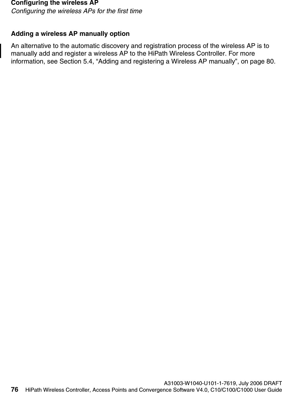 Configuring the wireless AP A31003-W1040-U101-1-7619, July 2006 DRAFT76 HiPath Wireless Controller, Access Points and Convergence Software V4.0, C10/C100/C1000 User Guide        hwc_apstartup.fmConfiguring the wireless APs for the first timeAdding a wireless AP manually optionAn alternative to the automatic discovery and registration process of the wireless AP is to manually add and register a wireless AP to the HiPath Wireless Controller. For more information, see Section 5.4, &ldquo;Adding and registering a Wireless AP manually&rdquo;, on page 80.