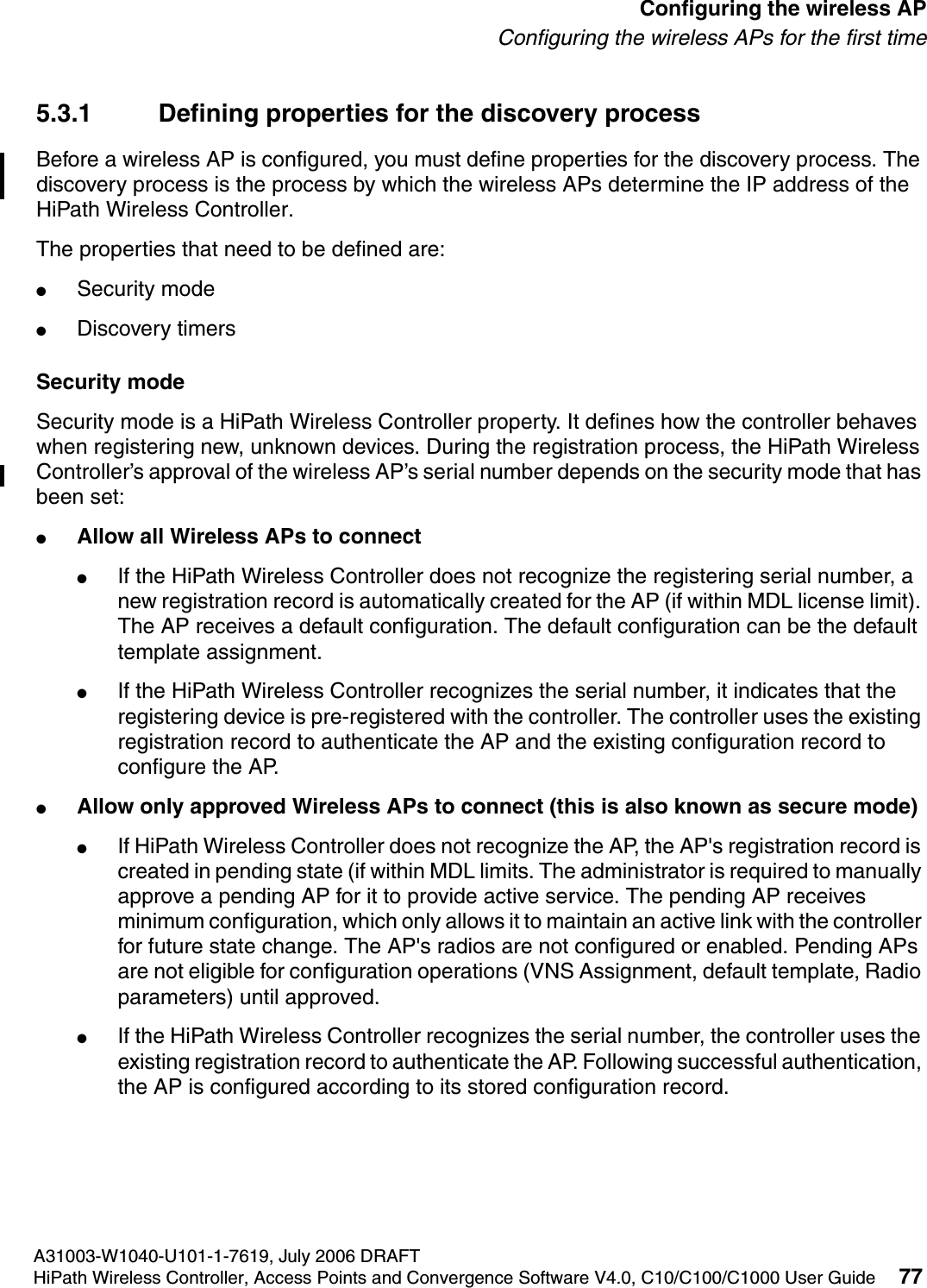 hwc_apstartup.fmA31003-W1040-U101-1-7619, July 2006 DRAFTHiPath Wireless Controller, Access Points and Convergence Software V4.0, C10/C100/C1000 User Guide 77        Configuring the wireless APConfiguring the wireless APs for the first time5.3.1 Defining properties for the discovery processBefore a wireless AP is configured, you must define properties for the discovery process. The discovery process is the process by which the wireless APs determine the IP address of the HiPath Wireless Controller. The properties that need to be defined are:●Security mode●Discovery timersSecurity modeSecurity mode is a HiPath Wireless Controller property. It defines how the controller behaves when registering new, unknown devices. During the registration process, the HiPath Wireless Controller&rsquo;s approval of the wireless AP&rsquo;s serial number depends on the security mode that has been set:●Allow all Wireless APs to connect●If the HiPath Wireless Controller does not recognize the registering serial number, a new registration record is automatically created for the AP (if within MDL license limit). The AP receives a default configuration. The default configuration can be the default template assignment. ●If the HiPath Wireless Controller recognizes the serial number, it indicates that the registering device is pre-registered with the controller. The controller uses the existing registration record to authenticate the AP and the existing configuration record to configure the AP. ●Allow only approved Wireless APs to connect (this is also known as secure mode)●If HiPath Wireless Controller does not recognize the AP, the AP's registration record is created in pending state (if within MDL limits. The administrator is required to manually approve a pending AP for it to provide active service. The pending AP receives minimum configuration, which only allows it to maintain an active link with the controller for future state change. The AP's radios are not configured or enabled. Pending APs are not eligible for configuration operations (VNS Assignment, default template, Radio parameters) until approved. ●If the HiPath Wireless Controller recognizes the serial number, the controller uses the existing registration record to authenticate the AP. Following successful authentication, the AP is configured according to its stored configuration record.