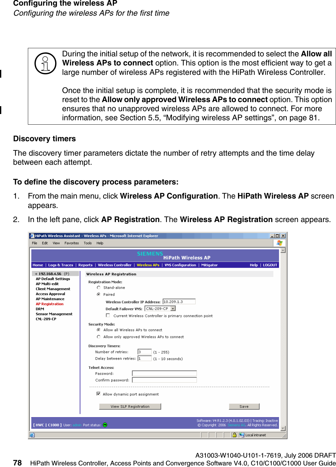 Configuring the wireless AP A31003-W1040-U101-1-7619, July 2006 DRAFT78 HiPath Wireless Controller, Access Points and Convergence Software V4.0, C10/C100/C1000 User Guide        hwc_apstartup.fmConfiguring the wireless APs for the first timeDiscovery timersThe discovery timer parameters dictate the number of retry attempts and the time delay between each attempt.To define the discovery process parameters: 1. From the main menu, click Wireless AP Configuration. The HiPath Wireless AP screen appears.2. In the left pane, click AP Registration. The Wireless AP Registration screen appears.>During the initial setup of the network, it is recommended to select the Allow all Wireless APs to connect option. This option is the most efficient way to get a large number of wireless APs registered with the HiPath Wireless Controller.Once the initial setup is complete, it is recommended that the security mode is reset to the Allow only approved Wireless APs to connect option. This option ensures that no unapproved wireless APs are allowed to connect. For more information, see Section 5.5, &ldquo;Modifying wireless AP settings&rdquo;, on page 81.