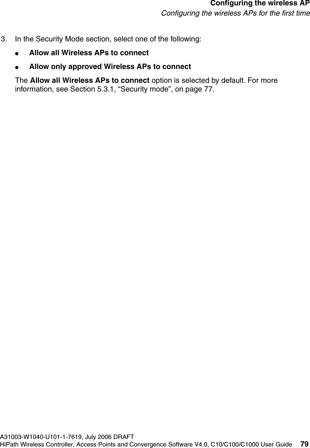 hwc_apstartup.fmA31003-W1040-U101-1-7619, July 2006 DRAFTHiPath Wireless Controller, Access Points and Convergence Software V4.0, C10/C100/C1000 User Guide 79        Configuring the wireless APConfiguring the wireless APs for the first time3. In the Security Mode section, select one of the following:●Allow all Wireless APs to connect ●Allow only approved Wireless APs to connectThe Allow all Wireless APs to connect option is selected by default. For more information, see Section 5.3.1, &ldquo;Security mode&rdquo;, on page 77.