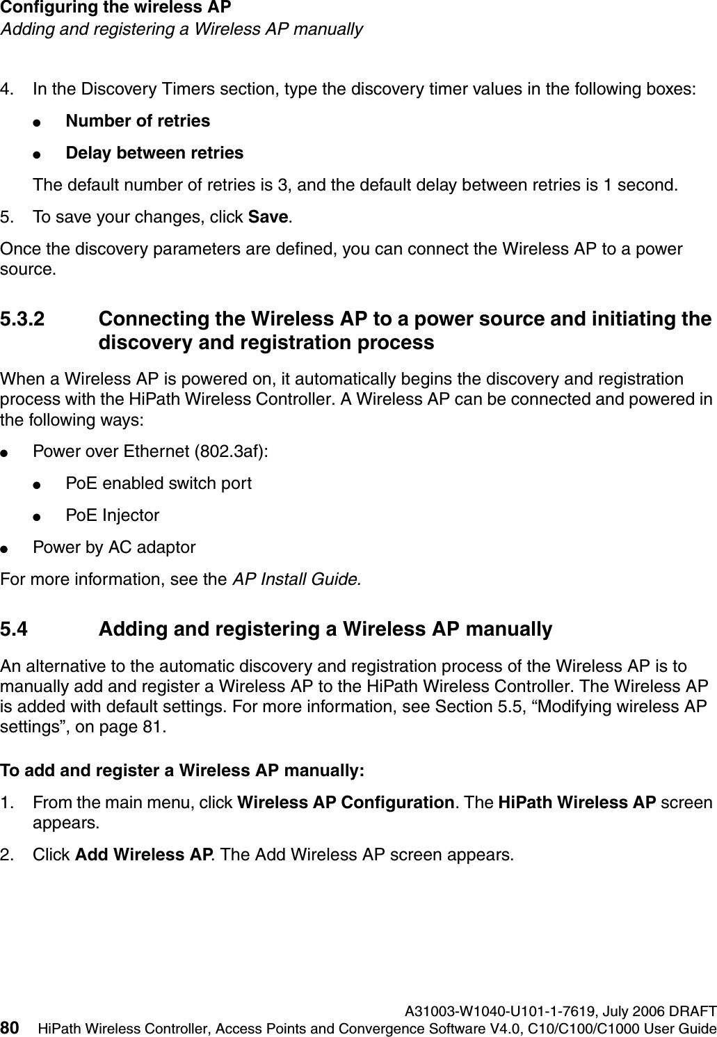 Configuring the wireless AP A31003-W1040-U101-1-7619, July 2006 DRAFT80 HiPath Wireless Controller, Access Points and Convergence Software V4.0, C10/C100/C1000 User Guide        hwc_apstartup.fmAdding and registering a Wireless AP manually4. In the Discovery Timers section, type the discovery timer values in the following boxes:●Number of retries●Delay between retriesThe default number of retries is 3, and the default delay between retries is 1 second.5. To save your changes, click Save.Once the discovery parameters are defined, you can connect the Wireless AP to a power source.5.3.2 Connecting the Wireless AP to a power source and initiating the discovery and registration processWhen a Wireless AP is powered on, it automatically begins the discovery and registration process with the HiPath Wireless Controller. A Wireless AP can be connected and powered in the following ways:●Power over Ethernet (802.3af): ●PoE enabled switch port●PoE Injector ●Power by AC adaptorFor more information, see the AP Install Guide.5.4 Adding and registering a Wireless AP manuallyAn alternative to the automatic discovery and registration process of the Wireless AP is to manually add and register a Wireless AP to the HiPath Wireless Controller. The Wireless AP is added with default settings. For more information, see Section 5.5, &ldquo;Modifying wireless AP settings&rdquo;, on page 81.To add and register a Wireless AP manually:1. From the main menu, click Wireless AP Configuration. The HiPath Wireless AP screen appears.2. Click Add Wireless AP. The Add Wireless AP screen appears. 