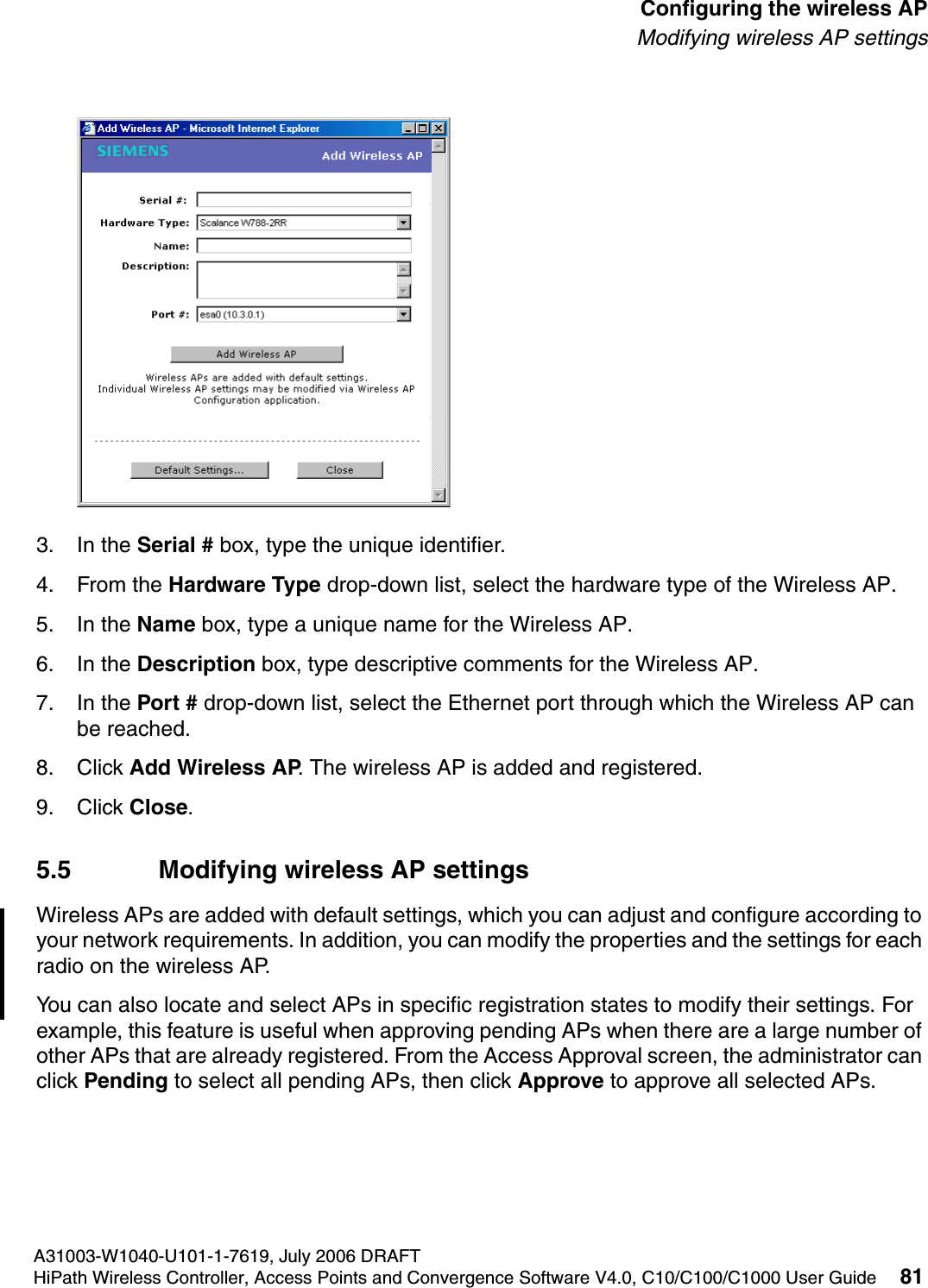 hwc_apstartup.fmA31003-W1040-U101-1-7619, July 2006 DRAFTHiPath Wireless Controller, Access Points and Convergence Software V4.0, C10/C100/C1000 User Guide 81        Configuring the wireless APModifying wireless AP settings3. In the Serial # box, type the unique identifier.4. From the Hardware Type drop-down list, select the hardware type of the Wireless AP.5. In the Name box, type a unique name for the Wireless AP.6. In the Description box, type descriptive comments for the Wireless AP.7. In the Port # drop-down list, select the Ethernet port through which the Wireless AP can be reached.8. Click Add Wireless AP. The wireless AP is added and registered.9. Click Close.5.5 Modifying wireless AP settingsWireless APs are added with default settings, which you can adjust and configure according to your network requirements. In addition, you can modify the properties and the settings for each radio on the wireless AP. You can also locate and select APs in specific registration states to modify their settings. For example, this feature is useful when approving pending APs when there are a large number of other APs that are already registered. From the Access Approval screen, the administrator can click Pending to select all pending APs, then click Approve to approve all selected APs. 