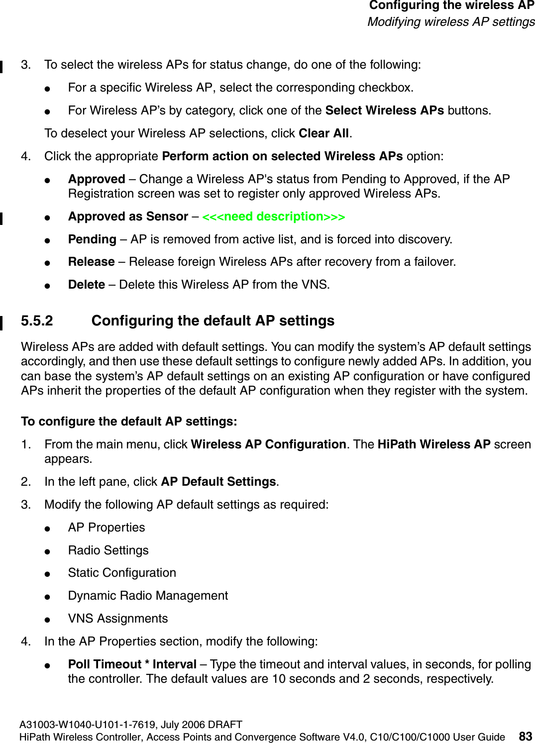 hwc_apstartup.fmA31003-W1040-U101-1-7619, July 2006 DRAFTHiPath Wireless Controller, Access Points and Convergence Software V4.0, C10/C100/C1000 User Guide 83        Configuring the wireless APModifying wireless AP settings3. To select the wireless APs for status change, do one of the following:●For a specific Wireless AP, select the corresponding checkbox.●For Wireless AP&rsquo;s by category, click one of the Select Wireless APs buttons.To deselect your Wireless AP selections, click Clear All. 4. Click the appropriate Perform action on selected Wireless APs option:●Approved &ndash; Change a Wireless AP's status from Pending to Approved, if the AP Registration screen was set to register only approved Wireless APs.●Approved as Sensor &ndash; <<<need description>>>●Pending &ndash; AP is removed from active list, and is forced into discovery.●Release &ndash; Release foreign Wireless APs after recovery from a failover.●Delete &ndash; Delete this Wireless AP from the VNS.5.5.2 Configuring the default AP settingsWireless APs are added with default settings. You can modify the system&rsquo;s AP default settings accordingly, and then use these default settings to configure newly added APs. In addition, you can base the system&rsquo;s AP default settings on an existing AP configuration or have configured APs inherit the properties of the default AP configuration when they register with the system.To configure the default AP settings:1. From the main menu, click Wireless AP Configuration. The HiPath Wireless AP screen appears.2. In the left pane, click AP Default Settings.3. Modify the following AP default settings as required:●AP Properties●Radio Settings●Static Configuration●Dynamic Radio Management●VNS Assignments4. In the AP Properties section, modify the following:●Poll Timeout * Interval &ndash; Type the timeout and interval values, in seconds, for polling the controller. The default values are 10 seconds and 2 seconds, respectively.
