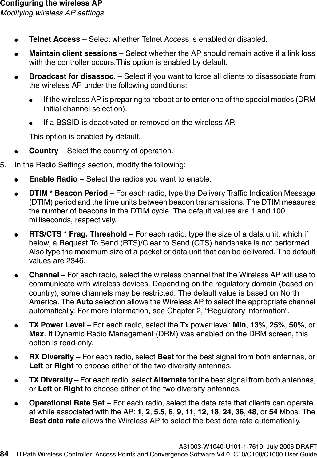 Configuring the wireless AP A31003-W1040-U101-1-7619, July 2006 DRAFT84 HiPath Wireless Controller, Access Points and Convergence Software V4.0, C10/C100/C1000 User Guide        hwc_apstartup.fmModifying wireless AP settings●Telnet Access &ndash; Select whether Telnet Access is enabled or disabled.●Maintain client sessions &ndash; Select whether the AP should remain active if a link loss with the controller occurs.This option is enabled by default.●Broadcast for disassoc. &ndash; Select if you want to force all clients to disassociate from the wireless AP under the following conditions: ●If the wireless AP is preparing to reboot or to enter one of the special modes (DRM initial channel selection). ●If a BSSID is deactivated or removed on the wireless AP.This option is enabled by default.●Country &ndash; Select the country of operation. 5. In the Radio Settings section, modify the following:●Enable Radio &ndash; Select the radios you want to enable.●DTIM * Beacon Period &ndash; For each radio, type the Delivery Traffic Indication Message (DTIM) period and the time units between beacon transmissions. The DTIM measures the number of beacons in the DTIM cycle. The default values are 1 and 100 milliseconds, respectively.●RTS/CTS * Frag. Threshold &ndash; For each radio, type the size of a data unit, which if below, a Request To Send (RTS)/Clear to Send (CTS) handshake is not performed. Also type the maximum size of a packet or data unit that can be delivered. The default values are 2346.●Channel &ndash; For each radio, select the wireless channel that the Wireless AP will use to communicate with wireless devices. Depending on the regulatory domain (based on country), some channels may be restricted. The default value is based on North America. The Auto selection allows the Wireless AP to select the appropriate channel automatically. For more information, see Chapter 2, &ldquo;Regulatory information&rdquo;.●TX Power Level &ndash; For each radio, select the Tx power level: Min, 13%, 25%, 50%, or Max. If Dynamic Radio Management (DRM) was enabled on the DRM screen, this option is read-only.●RX Diversity &ndash; For each radio, select Best for the best signal from both antennas, or Left or Right to choose either of the two diversity antennas.●TX Diversity &ndash; For each radio, select Alternate for the best signal from both antennas, or Left or Right to choose either of the two diversity antennas.●Operational Rate Set &ndash; For each radio, select the data rate that clients can operate at while associated with the AP: 1, 2, 5.5, 6, 9, 11, 12, 18, 24, 36, 48, or 54 Mbps. The Best data rate allows the Wireless AP to select the best data rate automatically.