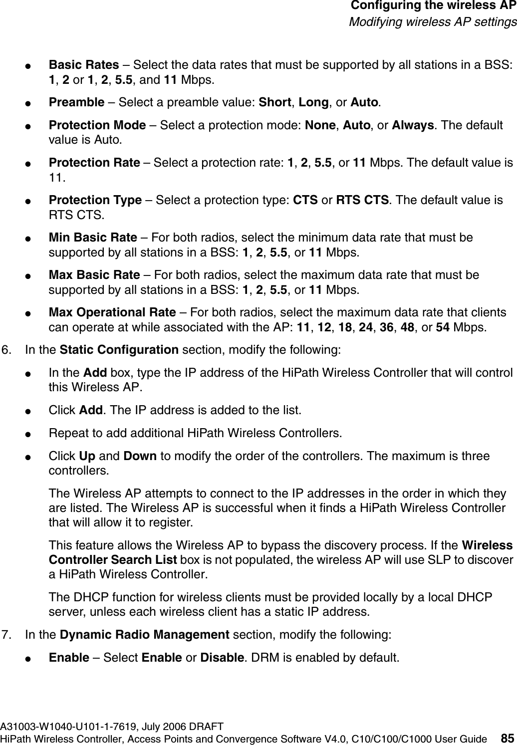 hwc_apstartup.fmA31003-W1040-U101-1-7619, July 2006 DRAFTHiPath Wireless Controller, Access Points and Convergence Software V4.0, C10/C100/C1000 User Guide 85        Configuring the wireless APModifying wireless AP settings●Basic Rates &ndash; Select the data rates that must be supported by all stations in a BSS: 1, 2 or 1, 2, 5.5, and 11 Mbps.●Preamble &ndash; Select a preamble value: Short, Long, or Auto.●Protection Mode &ndash; Select a protection mode: None, Auto, or Always. The default value is Auto.●Protection Rate &ndash; Select a protection rate: 1, 2, 5.5, or 11 Mbps. The default value is 11.●Protection Type &ndash; Select a protection type: CTS or RTS CTS. The default value is RTS CTS.●Min Basic Rate &ndash; For both radios, select the minimum data rate that must be supported by all stations in a BSS: 1, 2, 5.5, or 11 Mbps.●Max Basic Rate &ndash; For both radios, select the maximum data rate that must be supported by all stations in a BSS: 1, 2, 5.5, or 11 Mbps.●Max Operational Rate &ndash; For both radios, select the maximum data rate that clients can operate at while associated with the AP: 11, 12, 18, 24, 36, 48, or 54 Mbps.6. In the Static Configuration section, modify the following:●In the Add box, type the IP address of the HiPath Wireless Controller that will control this Wireless AP.●Click Add. The IP address is added to the list. ●Repeat to add additional HiPath Wireless Controllers.●Click Up and Down to modify the order of the controllers. The maximum is three controllers.The Wireless AP attempts to connect to the IP addresses in the order in which they are listed. The Wireless AP is successful when it finds a HiPath Wireless Controller that will allow it to register.This feature allows the Wireless AP to bypass the discovery process. If the Wireless Controller Search List box is not populated, the wireless AP will use SLP to discover a HiPath Wireless Controller.The DHCP function for wireless clients must be provided locally by a local DHCP server, unless each wireless client has a static IP address.7. In the Dynamic Radio Management section, modify the following:●Enable &ndash; Select Enable or Disable. DRM is enabled by default.