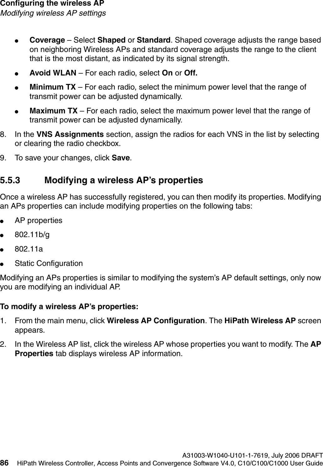 Configuring the wireless AP A31003-W1040-U101-1-7619, July 2006 DRAFT86 HiPath Wireless Controller, Access Points and Convergence Software V4.0, C10/C100/C1000 User Guide        hwc_apstartup.fmModifying wireless AP settings●Coverage &ndash; Select Shaped or Standard. Shaped coverage adjusts the range based on neighboring Wireless APs and standard coverage adjusts the range to the client that is the most distant, as indicated by its signal strength.●Avoid WLAN &ndash; For each radio, select On or Off.●Minimum TX &ndash; For each radio, select the minimum power level that the range of transmit power can be adjusted dynamically.●Maximum TX &ndash; For each radio, select the maximum power level that the range of transmit power can be adjusted dynamically.8. In the VNS Assignments section, assign the radios for each VNS in the list by selecting or clearing the radio checkbox.9. To save your changes, click Save.5.5.3 Modifying a wireless AP&rsquo;s propertiesOnce a wireless AP has successfully registered, you can then modify its properties. Modifying an APs properties can include modifying properties on the following tabs:●AP properties●802.11b/g●802.11a●Static ConfigurationModifying an APs properties is similar to modifying the system&rsquo;s AP default settings, only now you are modifying an individual AP.To modify a wireless AP&rsquo;s properties:1. From the main menu, click Wireless AP Configuration. The HiPath Wireless AP screen appears.2. In the Wireless AP list, click the wireless AP whose properties you want to modify. The AP Properties tab displays wireless AP information.