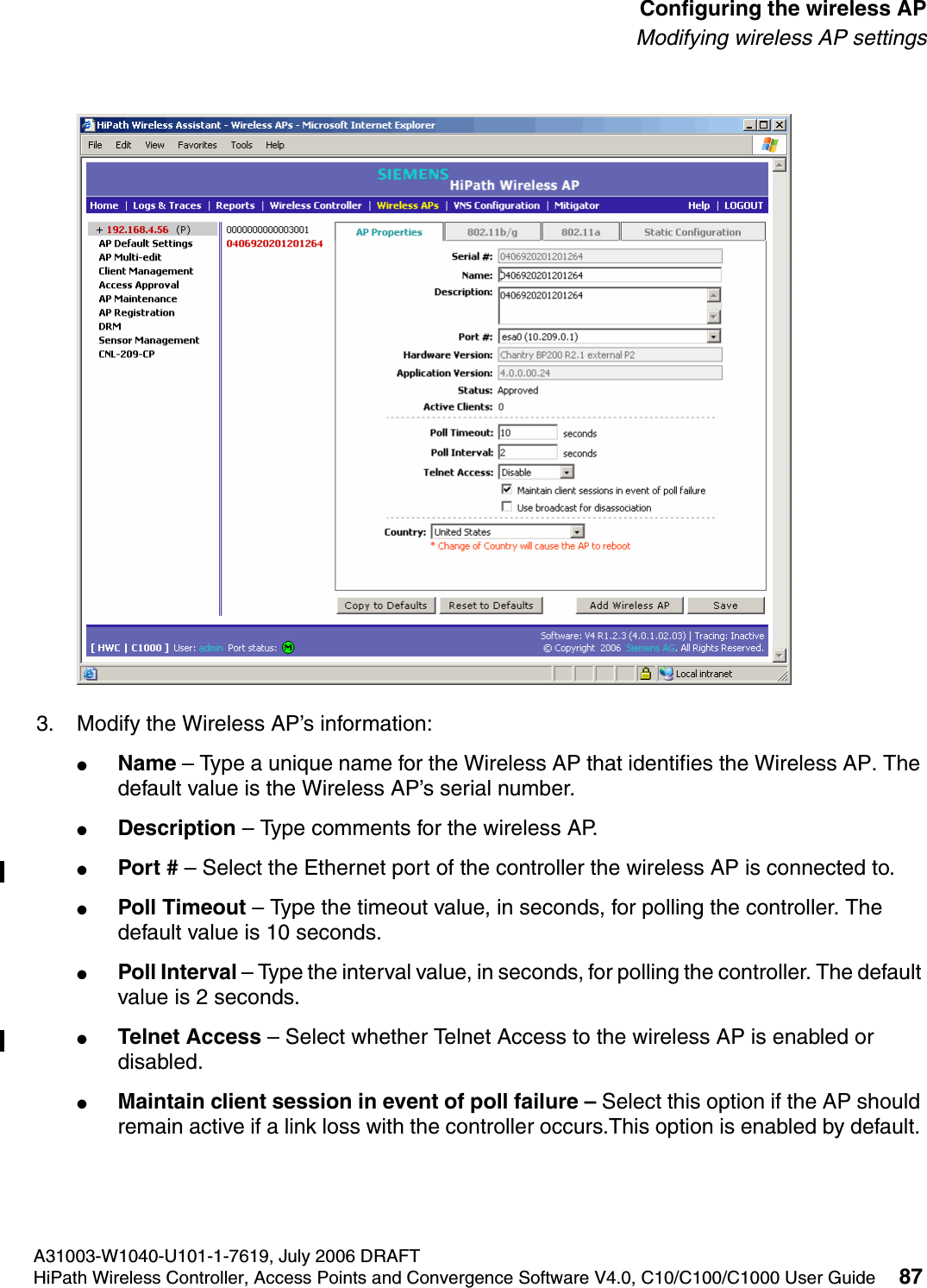 hwc_apstartup.fmA31003-W1040-U101-1-7619, July 2006 DRAFTHiPath Wireless Controller, Access Points and Convergence Software V4.0, C10/C100/C1000 User Guide 87        Configuring the wireless APModifying wireless AP settings3. Modify the Wireless AP&rsquo;s information:●Name &ndash; Type a unique name for the Wireless AP that identifies the Wireless AP. The default value is the Wireless AP&rsquo;s serial number. ●Description &ndash; Type comments for the wireless AP. ●Port # &ndash; Select the Ethernet port of the controller the wireless AP is connected to.●Poll Timeout &ndash; Type the timeout value, in seconds, for polling the controller. The default value is 10 seconds. ●Poll Interval &ndash; Type the interval value, in seconds, for polling the controller. The default value is 2 seconds. ●Telnet Access &ndash; Select whether Telnet Access to the wireless AP is enabled or disabled.●Maintain client session in event of poll failure &ndash; Select this option if the AP should remain active if a link loss with the controller occurs.This option is enabled by default. 