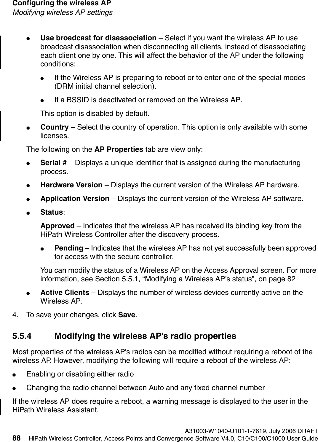 Configuring the wireless AP A31003-W1040-U101-1-7619, July 2006 DRAFT88 HiPath Wireless Controller, Access Points and Convergence Software V4.0, C10/C100/C1000 User Guide        hwc_apstartup.fmModifying wireless AP settings●Use broadcast for disassociation &ndash; Select if you want the wireless AP to use broadcast disassociation when disconnecting all clients, instead of disassociating each client one by one. This will affect the behavior of the AP under the following conditions: ●If the Wireless AP is preparing to reboot or to enter one of the special modes (DRM initial channel selection). ●If a BSSID is deactivated or removed on the Wireless AP.This option is disabled by default.●Country &ndash; Select the country of operation. This option is only available with some licenses.The following on the AP Properties tab are view only:●Serial # &ndash; Displays a unique identifier that is assigned during the manufacturing process.●Hardware Version &ndash; Displays the current version of the Wireless AP hardware.●Application Version &ndash; Displays the current version of the Wireless AP software.●Status: Approved &ndash; Indicates that the wireless AP has received its binding key from the HiPath Wireless Controller after the discovery process.●Pending &ndash; Indicates that the wireless AP has not yet successfully been approved for access with the secure controller. You can modify the status of a Wireless AP on the Access Approval screen. For more information, see Section 5.5.1, &ldquo;Modifying a Wireless AP&rsquo;s status&rdquo;, on page 82●Active Clients &ndash; Displays the number of wireless devices currently active on the Wireless AP.4. To save your changes, click Save.5.5.4 Modifying the wireless AP&rsquo;s radio propertiesMost properties of the wireless AP&rsquo;s radios can be modified without requiring a reboot of the wireless AP. However, modifying the following will require a reboot of the wireless AP:●Enabling or disabling either radio●Changing the radio channel between Auto and any fixed channel numberIf the wireless AP does require a reboot, a warning message is displayed to the user in the HiPath Wireless Assistant.