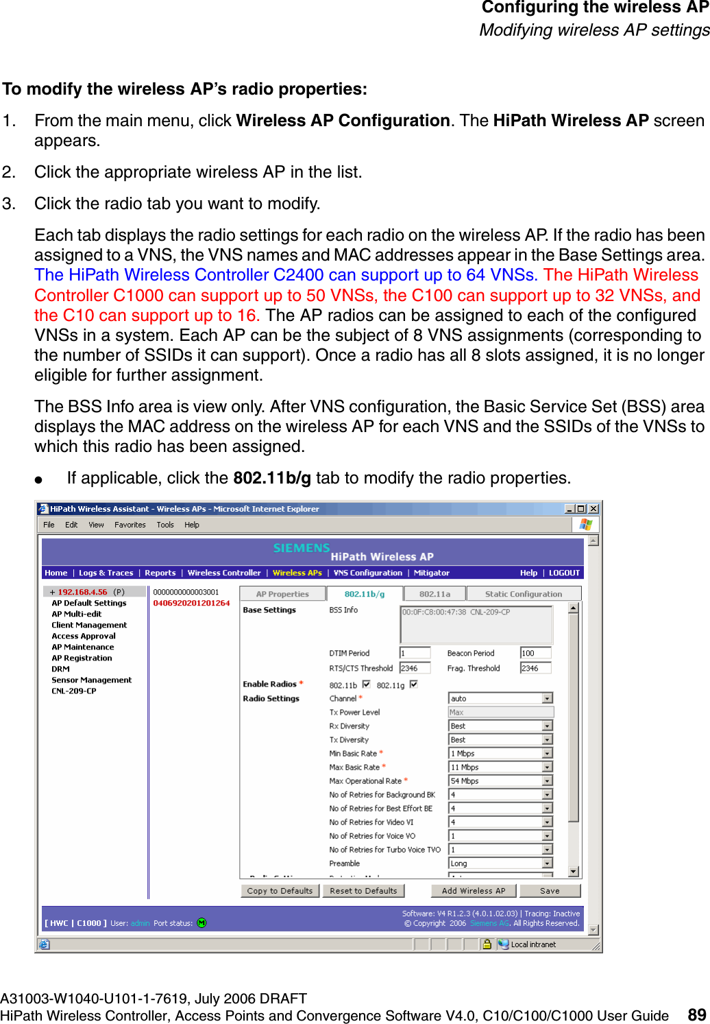 hwc_apstartup.fmA31003-W1040-U101-1-7619, July 2006 DRAFTHiPath Wireless Controller, Access Points and Convergence Software V4.0, C10/C100/C1000 User Guide 89        Configuring the wireless APModifying wireless AP settingsTo modify the wireless AP&rsquo;s radio properties:1. From the main menu, click Wireless AP Configuration. The HiPath Wireless AP screen appears. 2. Click the appropriate wireless AP in the list.3. Click the radio tab you want to modify.Each tab displays the radio settings for each radio on the wireless AP. If the radio has been assigned to a VNS, the VNS names and MAC addresses appear in the Base Settings area. The HiPath Wireless Controller C2400 can support up to 64 VNSs. The HiPath Wireless Controller C1000 can support up to 50 VNSs, the C100 can support up to 32 VNSs, and the C10 can support up to 16. The AP radios can be assigned to each of the configured VNSs in a system. Each AP can be the subject of 8 VNS assignments (corresponding to the number of SSIDs it can support). Once a radio has all 8 slots assigned, it is no longer eligible for further assignment.The BSS Info area is view only. After VNS configuration, the Basic Service Set (BSS) area displays the MAC address on the wireless AP for each VNS and the SSIDs of the VNSs to which this radio has been assigned.●If applicable, click the 802.11b/g tab to modify the radio properties.