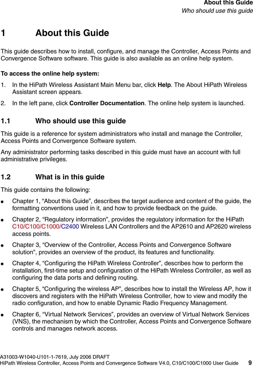 hwc_pref.fmA31003-W1040-U101-1-7619, July 2006 DRAFTHiPath Wireless Controller, Access Points and Convergence Software V4.0, C10/C100/C1000 User Guide 9        About this GuideWho should use this guide1 About this GuideThis guide describes how to install, configure, and manage the Controller, Access Points and Convergence Software software. This guide is also available as an online help system. To access the online help system:1. In the HiPath Wireless Assistant Main Menu bar, click Help. The About HiPath Wireless Assistant screen appears.2. In the left pane, click Controller Documentation. The online help system is launched.1.1 Who should use this guideThis guide is a reference for system administrators who install and manage the Controller, Access Points and Convergence Software system.Any administrator performing tasks described in this guide must have an account with full administrative privileges.1.2 What is in this guideThis guide contains the following:●Chapter 1, &ldquo;About this Guide&rdquo;, describes the target audience and content of the guide, the formatting conventions used in it, and how to provide feedback on the guide.●Chapter 2, &ldquo;Regulatory information&rdquo;, provides the regulatory information for the HiPath C10/C100/C1000/C2400 Wireless LAN Controllers and the AP2610 and AP2620 wireless access points.●Chapter 3, &ldquo;Overview of the Controller, Access Points and Convergence Software solution&rdquo;, provides an overview of the product, its features and functionality.●Chapter 4, &ldquo;Configuring the HiPath Wireless Controller&rdquo;, describes how to perform the installation, first-time setup and configuration of the HiPath Wireless Controller, as well as configuring the data ports and defining routing.●Chapter 5, &ldquo;Configuring the wireless AP&rdquo;, describes how to install the Wireless AP, how it discovers and registers with the HiPath Wireless Controller, how to view and modify the radio configuration, and how to enable Dynamic Radio Frequency Management.●Chapter 6, &ldquo;Virtual Network Services&rdquo;, provides an overview of Virtual Network Services (VNS), the mechanism by which the Controller, Access Points and Convergence Software controls and manages network access.