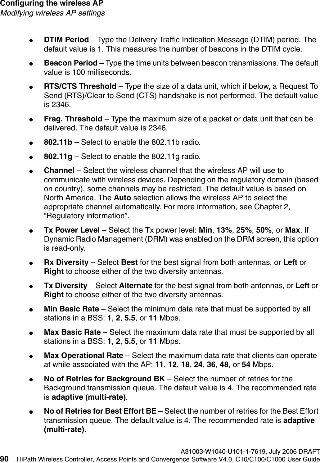 Configuring the wireless AP A31003-W1040-U101-1-7619, July 2006 DRAFT90 HiPath Wireless Controller, Access Points and Convergence Software V4.0, C10/C100/C1000 User Guide        hwc_apstartup.fmModifying wireless AP settings●DTIM Period &ndash; Type the Delivery Traffic Indication Message (DTIM) period. The default value is 1. This measures the number of beacons in the DTIM cycle.●Beacon Period &ndash; Type the time units between beacon transmissions. The default value is 100 milliseconds. ●RTS/CTS Threshold &ndash; Type the size of a data unit, which if below, a Request To Send (RTS)/Clear to Send (CTS) handshake is not performed. The default value is 2346.●Frag. Threshold &ndash; Type the maximum size of a packet or data unit that can be delivered. The default value is 2346.●802.11b &ndash; Select to enable the 802.11b radio.●802.11g &ndash; Select to enable the 802.11g radio.●Channel &ndash; Select the wireless channel that the wireless AP will use to communicate with wireless devices. Depending on the regulatory domain (based on country), some channels may be restricted. The default value is based on North America. The Auto selection allows the wireless AP to select the appropriate channel automatically. For more information, see Chapter 2, &ldquo;Regulatory information&rdquo;.●Tx Power Level &ndash; Select the Tx power level: Min, 13%, 25%, 50%, or Max. If Dynamic Radio Management (DRM) was enabled on the DRM screen, this option is read-only.●Rx Diversity &ndash; Select Best for the best signal from both antennas, or Left or Right to choose either of the two diversity antennas.●Tx Diversity &ndash; Select Alternate for the best signal from both antennas, or Left or Right to choose either of the two diversity antennas.●Min Basic Rate &ndash; Select the minimum data rate that must be supported by all stations in a BSS: 1, 2, 5.5, or 11 Mbps.●Max Basic Rate &ndash; Select the maximum data rate that must be supported by all stations in a BSS: 1, 2, 5.5, or 11 Mbps.●Max Operational Rate &ndash; Select the maximum data rate that clients can operate at while associated with the AP: 11, 12, 18, 24, 36, 48, or 54 Mbps.●No of Retries for Background BK &ndash; Select the number of retries for the Background transmission queue. The default value is 4. The recommended rate is adaptive (multi-rate).●No of Retries for Best Effort BE &ndash; Select the number of retries for the Best Effort transmission queue. The default value is 4. The recommended rate is adaptive (multi-rate).
