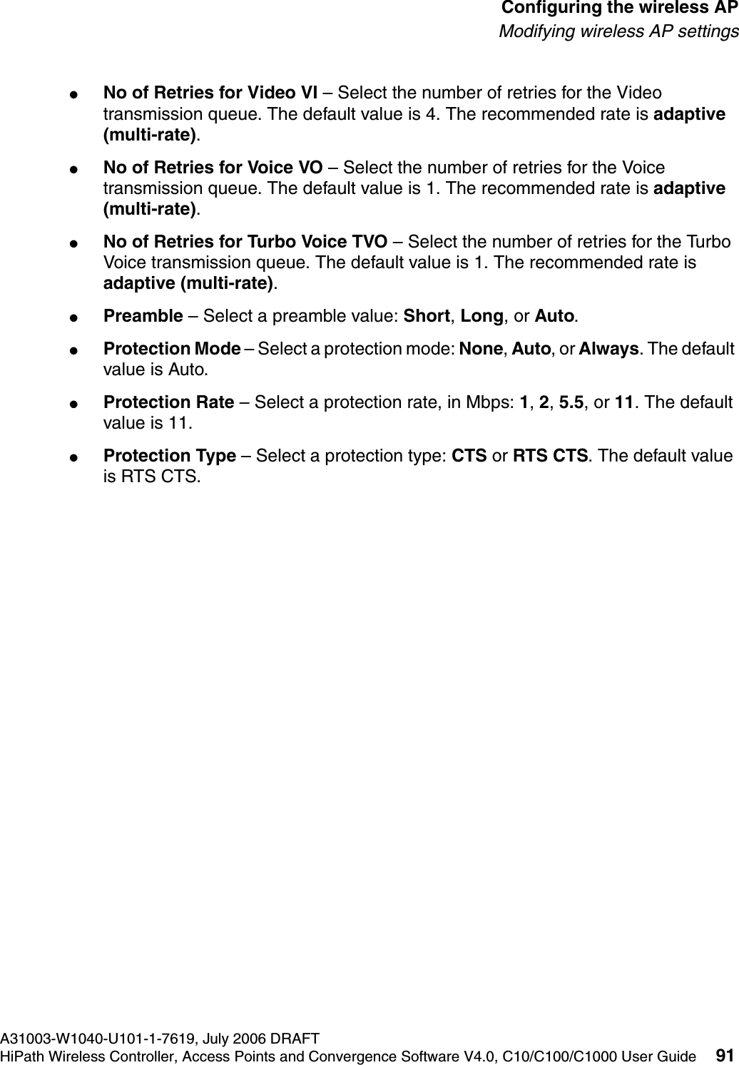 hwc_apstartup.fmA31003-W1040-U101-1-7619, July 2006 DRAFTHiPath Wireless Controller, Access Points and Convergence Software V4.0, C10/C100/C1000 User Guide 91        Configuring the wireless APModifying wireless AP settings●No of Retries for Video VI &ndash; Select the number of retries for the Video transmission queue. The default value is 4. The recommended rate is adaptive (multi-rate).●No of Retries for Voice VO &ndash; Select the number of retries for the Voice transmission queue. The default value is 1. The recommended rate is adaptive (multi-rate).●No of Retries for Turbo Voice TVO &ndash; Select the number of retries for the Turbo Voice transmission queue. The default value is 1. The recommended rate is adaptive (multi-rate).●Preamble &ndash; Select a preamble value: Short, Long, or Auto. ●Protection Mode &ndash; Select a protection mode: None, Auto, or Always. The default value is Auto.●Protection Rate &ndash; Select a protection rate, in Mbps: 1, 2, 5.5, or 11. The default value is 11.●Protection Type &ndash; Select a protection type: CTS or RTS CTS. The default value is RTS CTS.