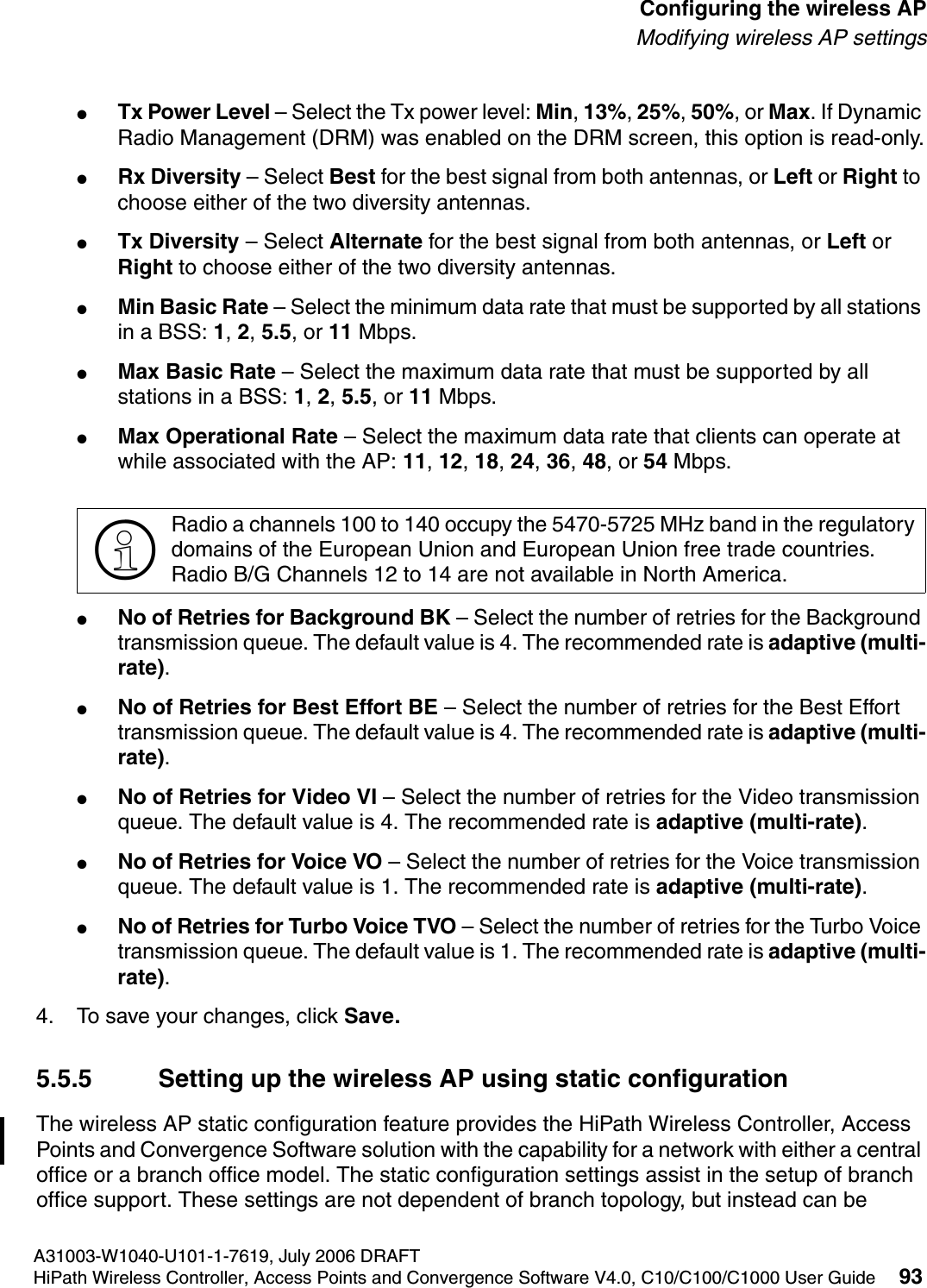 hwc_apstartup.fmA31003-W1040-U101-1-7619, July 2006 DRAFTHiPath Wireless Controller, Access Points and Convergence Software V4.0, C10/C100/C1000 User Guide 93        Configuring the wireless APModifying wireless AP settings●Tx Power Level &ndash; Select the Tx power level: Min, 13%, 25%, 50%, or Max. If Dynamic Radio Management (DRM) was enabled on the DRM screen, this option is read-only.●Rx Diversity &ndash; Select Best for the best signal from both antennas, or Left or Right to choose either of the two diversity antennas.●Tx Diversity &ndash; Select Alternate for the best signal from both antennas, or Left or Right to choose either of the two diversity antennas.●Min Basic Rate &ndash; Select the minimum data rate that must be supported by all stations in a BSS: 1, 2, 5.5, or 11 Mbps.●Max Basic Rate &ndash; Select the maximum data rate that must be supported by all stations in a BSS: 1, 2, 5.5, or 11 Mbps.●Max Operational Rate &ndash; Select the maximum data rate that clients can operate at while associated with the AP: 11, 12, 18, 24, 36, 48, or 54 Mbps.●No of Retries for Background BK &ndash; Select the number of retries for the Background transmission queue. The default value is 4. The recommended rate is adaptive (multi-rate).●No of Retries for Best Effort BE &ndash; Select the number of retries for the Best Effort transmission queue. The default value is 4. The recommended rate is adaptive (multi-rate).●No of Retries for Video VI &ndash; Select the number of retries for the Video transmission queue. The default value is 4. The recommended rate is adaptive (multi-rate).●No of Retries for Voice VO &ndash; Select the number of retries for the Voice transmission queue. The default value is 1. The recommended rate is adaptive (multi-rate).●No of Retries for Turbo Voice TVO &ndash; Select the number of retries for the Turbo Voice transmission queue. The default value is 1. The recommended rate is adaptive (multi-rate).4. To save your changes, click Save.5.5.5 Setting up the wireless AP using static configurationThe wireless AP static configuration feature provides the HiPath Wireless Controller, Access Points and Convergence Software solution with the capability for a network with either a central office or a branch office model. The static configuration settings assist in the setup of branch office support. These settings are not dependent of branch topology, but instead can be >Radio a channels 100 to 140 occupy the 5470-5725 MHz band in the regulatory domains of the European Union and European Union free trade countries.Radio B/G Channels 12 to 14 are not available in North America.