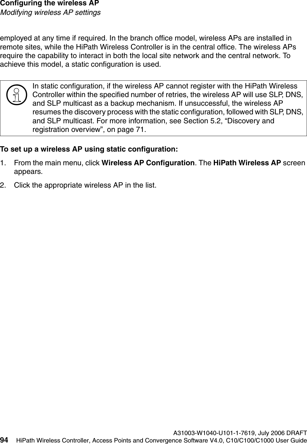 Configuring the wireless AP A31003-W1040-U101-1-7619, July 2006 DRAFT94 HiPath Wireless Controller, Access Points and Convergence Software V4.0, C10/C100/C1000 User Guide        hwc_apstartup.fmModifying wireless AP settingsemployed at any time if required. In the branch office model, wireless APs are installed in remote sites, while the HiPath Wireless Controller is in the central office. The wireless APs require the capability to interact in both the local site network and the central network. To achieve this model, a static configuration is used. To set up a wireless AP using static configuration:1. From the main menu, click Wireless AP Configuration. The HiPath Wireless AP screen appears.2. Click the appropriate wireless AP in the list.>In static configuration, if the wireless AP cannot register with the HiPath Wireless Controller within the specified number of retries, the wireless AP will use SLP, DNS, and SLP multicast as a backup mechanism. If unsuccessful, the wireless AP resumes the discovery process with the static configuration, followed with SLP, DNS, and SLP multicast. For more information, see Section 5.2, &ldquo;Discovery and registration overview&rdquo;, on page 71.