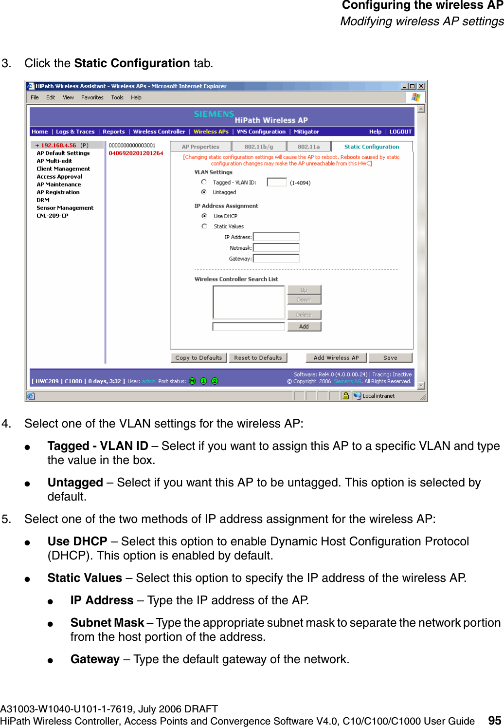 hwc_apstartup.fmA31003-W1040-U101-1-7619, July 2006 DRAFTHiPath Wireless Controller, Access Points and Convergence Software V4.0, C10/C100/C1000 User Guide 95        Configuring the wireless APModifying wireless AP settings3. Click the Static Configuration tab.4. Select one of the VLAN settings for the wireless AP:●Tagged - VLAN ID &ndash; Select if you want to assign this AP to a specific VLAN and type the value in the box.●Untagged &ndash; Select if you want this AP to be untagged. This option is selected by default.5. Select one of the two methods of IP address assignment for the wireless AP:●Use DHCP &ndash; Select this option to enable Dynamic Host Configuration Protocol (DHCP). This option is enabled by default.●Static Values &ndash; Select this option to specify the IP address of the wireless AP. ●IP Address &ndash; Type the IP address of the AP.●Subnet Mask &ndash; Type the appropriate subnet mask to separate the network portion from the host portion of the address.●Gateway &ndash; Type the default gateway of the network.