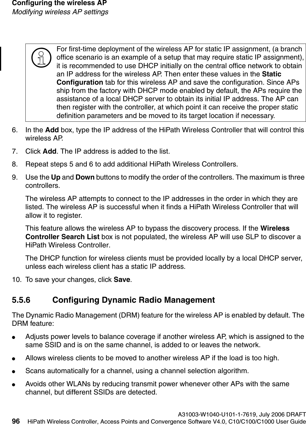 Configuring the wireless AP A31003-W1040-U101-1-7619, July 2006 DRAFT96 HiPath Wireless Controller, Access Points and Convergence Software V4.0, C10/C100/C1000 User Guide        hwc_apstartup.fmModifying wireless AP settings6. In the Add box, type the IP address of the HiPath Wireless Controller that will control this wireless AP.7. Click Add. The IP address is added to the list.8. Repeat steps 5 and 6 to add additional HiPath Wireless Controllers.9. Use the Up and Down buttons to modify the order of the controllers. The maximum is three controllers.The wireless AP attempts to connect to the IP addresses in the order in which they are listed. The wireless AP is successful when it finds a HiPath Wireless Controller that will allow it to register.This feature allows the wireless AP to bypass the discovery process. If the Wireless Controller Search List box is not populated, the wireless AP will use SLP to discover a HiPath Wireless Controller.The DHCP function for wireless clients must be provided locally by a local DHCP server, unless each wireless client has a static IP address.10. To save your changes, click Save.5.5.6 Configuring Dynamic Radio ManagementThe Dynamic Radio Management (DRM) feature for the wireless AP is enabled by default. The DRM feature:●Adjusts power levels to balance coverage if another wireless AP, which is assigned to the same SSID and is on the same channel, is added to or leaves the network.●Allows wireless clients to be moved to another wireless AP if the load is too high.●Scans automatically for a channel, using a channel selection algorithm.●Avoids other WLANs by reducing transmit power whenever other APs with the same channel, but different SSIDs are detected.>For first-time deployment of the wireless AP for static IP assignment, (a branch office scenario is an example of a setup that may require static IP assignment),it is recommended to use DHCP initially on the central office network to obtain an IP address for the wireless AP. Then enter these values in the Static Configuration tab for this wireless AP and save the configuration. Since APs ship from the factory with DHCP mode enabled by default, the APs require the assistance of a local DHCP server to obtain its initial IP address. The AP can then register with the controller, at which point it can receive the proper static definition parameters and be moved to its target location if necessary. 