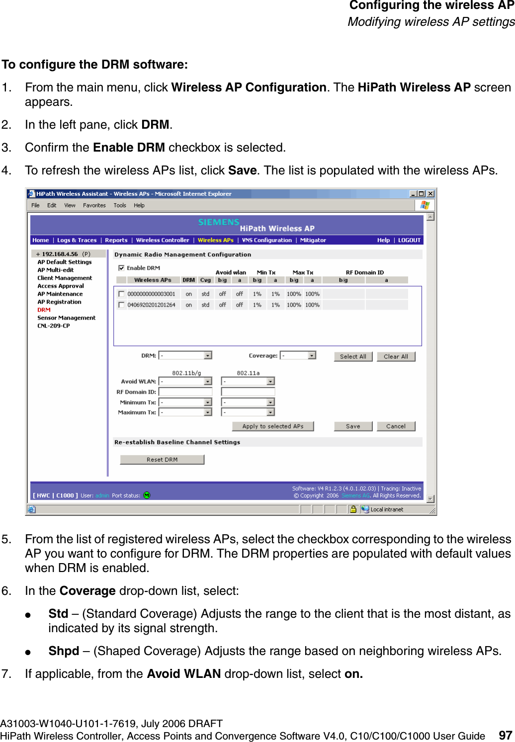hwc_apstartup.fmA31003-W1040-U101-1-7619, July 2006 DRAFTHiPath Wireless Controller, Access Points and Convergence Software V4.0, C10/C100/C1000 User Guide 97        Configuring the wireless APModifying wireless AP settingsTo configure the DRM software:1. From the main menu, click Wireless AP Configuration. The HiPath Wireless AP screen appears.2. In the left pane, click DRM.3. Confirm the Enable DRM checkbox is selected. 4. To refresh the wireless APs list, click Save. The list is populated with the wireless APs.5. From the list of registered wireless APs, select the checkbox corresponding to the wireless AP you want to configure for DRM. The DRM properties are populated with default values when DRM is enabled. 6. In the Coverage drop-down list, select:●Std &ndash; (Standard Coverage) Adjusts the range to the client that is the most distant, as indicated by its signal strength.●Shpd &ndash; (Shaped Coverage) Adjusts the range based on neighboring wireless APs. 7. If applicable, from the Avoid WLAN drop-down list, select on.