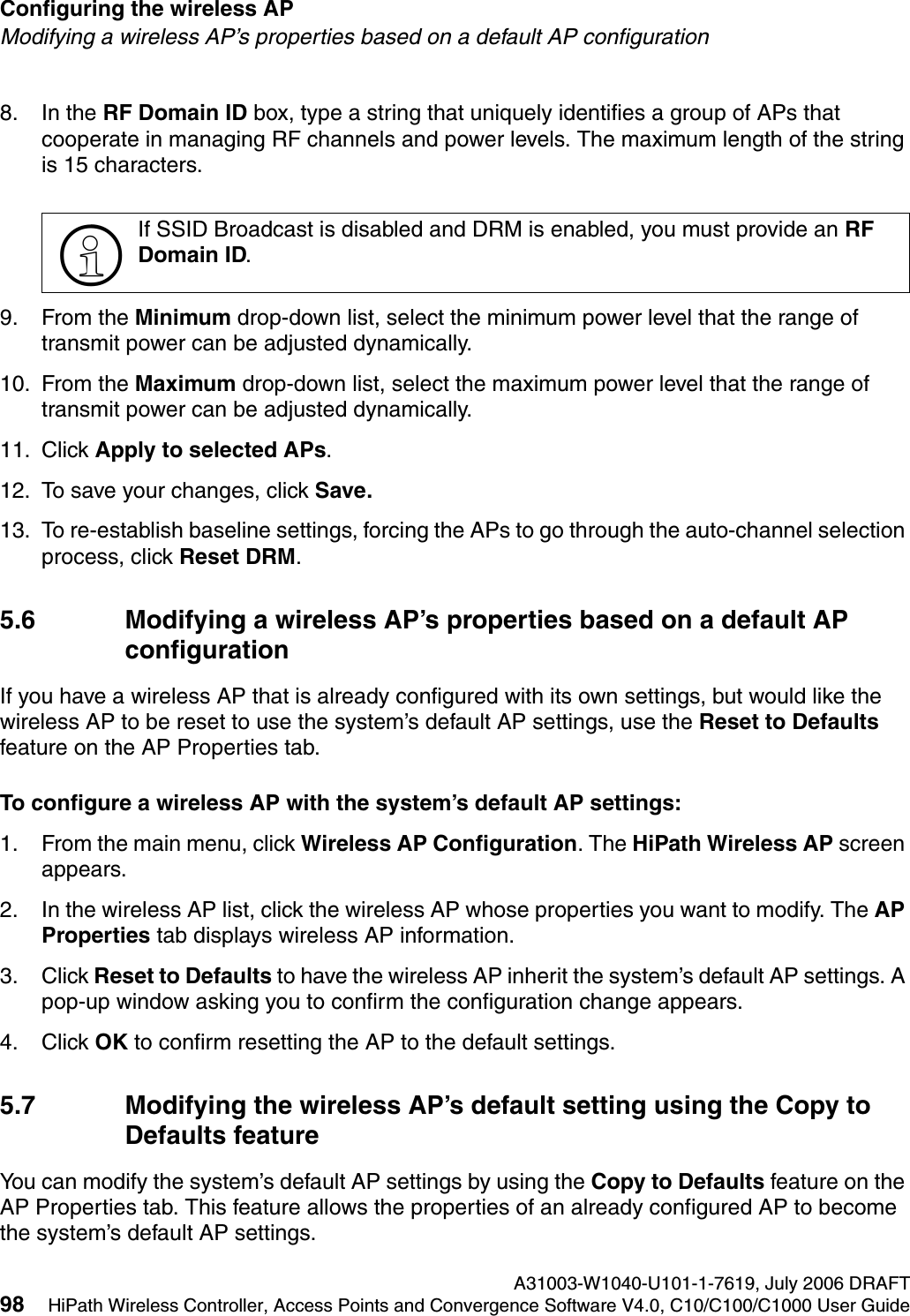 Configuring the wireless AP A31003-W1040-U101-1-7619, July 2006 DRAFT98 HiPath Wireless Controller, Access Points and Convergence Software V4.0, C10/C100/C1000 User Guide        hwc_apstartup.fmModifying a wireless AP&rsquo;s properties based on a default AP configuration8. In the RF Domain ID box, type a string that uniquely identifies a group of APs that cooperate in managing RF channels and power levels. The maximum length of the string is 15 characters.9. From the Minimum drop-down list, select the minimum power level that the range of transmit power can be adjusted dynamically.10. From the Maximum drop-down list, select the maximum power level that the range of transmit power can be adjusted dynamically.11. Click Apply to selected APs. 12. To save your changes, click Save.13. To re-establish baseline settings, forcing the APs to go through the auto-channel selection process, click Reset DRM.5.6 Modifying a wireless AP&rsquo;s properties based on a default AP configurationIf you have a wireless AP that is already configured with its own settings, but would like the wireless AP to be reset to use the system&rsquo;s default AP settings, use the Reset to Defaults feature on the AP Properties tab.To configure a wireless AP with the system&rsquo;s default AP settings:1. From the main menu, click Wireless AP Configuration. The HiPath Wireless AP screen appears.2. In the wireless AP list, click the wireless AP whose properties you want to modify. The AP Properties tab displays wireless AP information.3. Click Reset to Defaults to have the wireless AP inherit the system&rsquo;s default AP settings. A pop-up window asking you to confirm the configuration change appears.4. Click OK to confirm resetting the AP to the default settings.5.7 Modifying the wireless AP&rsquo;s default setting using the Copy to Defaults featureYou can modify the system&rsquo;s default AP settings by using the Copy to Defaults feature on the AP Properties tab. This feature allows the properties of an already configured AP to become the system&rsquo;s default AP settings.>If SSID Broadcast is disabled and DRM is enabled, you must provide an RF Domain ID.