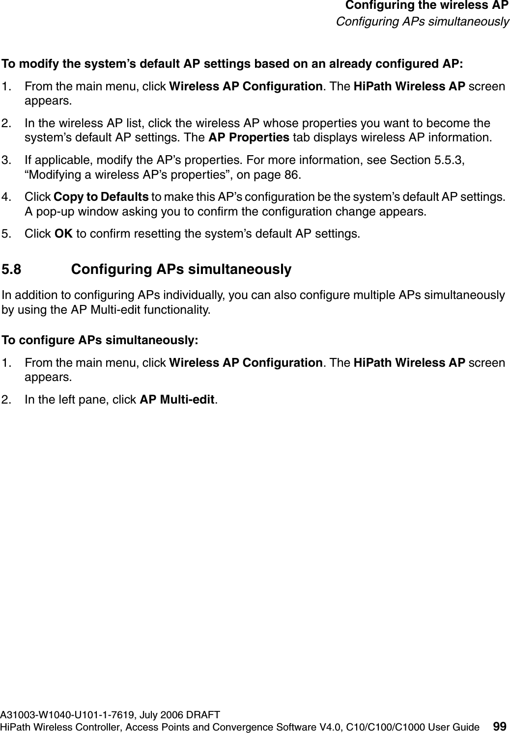 hwc_apstartup.fmA31003-W1040-U101-1-7619, July 2006 DRAFTHiPath Wireless Controller, Access Points and Convergence Software V4.0, C10/C100/C1000 User Guide 99        Configuring the wireless APConfiguring APs simultaneouslyTo modify the system&rsquo;s default AP settings based on an already configured AP:1. From the main menu, click Wireless AP Configuration. The HiPath Wireless AP screen appears.2. In the wireless AP list, click the wireless AP whose properties you want to become the system&rsquo;s default AP settings. The AP Properties tab displays wireless AP information.3. If applicable, modify the AP&rsquo;s properties. For more information, see Section 5.5.3, &ldquo;Modifying a wireless AP&rsquo;s properties&rdquo;, on page 86.4. Click Copy to Defaults to make this AP&rsquo;s configuration be the system&rsquo;s default AP settings. A pop-up window asking you to confirm the configuration change appears.5. Click OK to confirm resetting the system&rsquo;s default AP settings.5.8 Configuring APs simultaneouslyIn addition to configuring APs individually, you can also configure multiple APs simultaneously by using the AP Multi-edit functionality. To configure APs simultaneously:1. From the main menu, click Wireless AP Configuration. The HiPath Wireless AP screen appears.2. In the left pane, click AP Multi-edit.