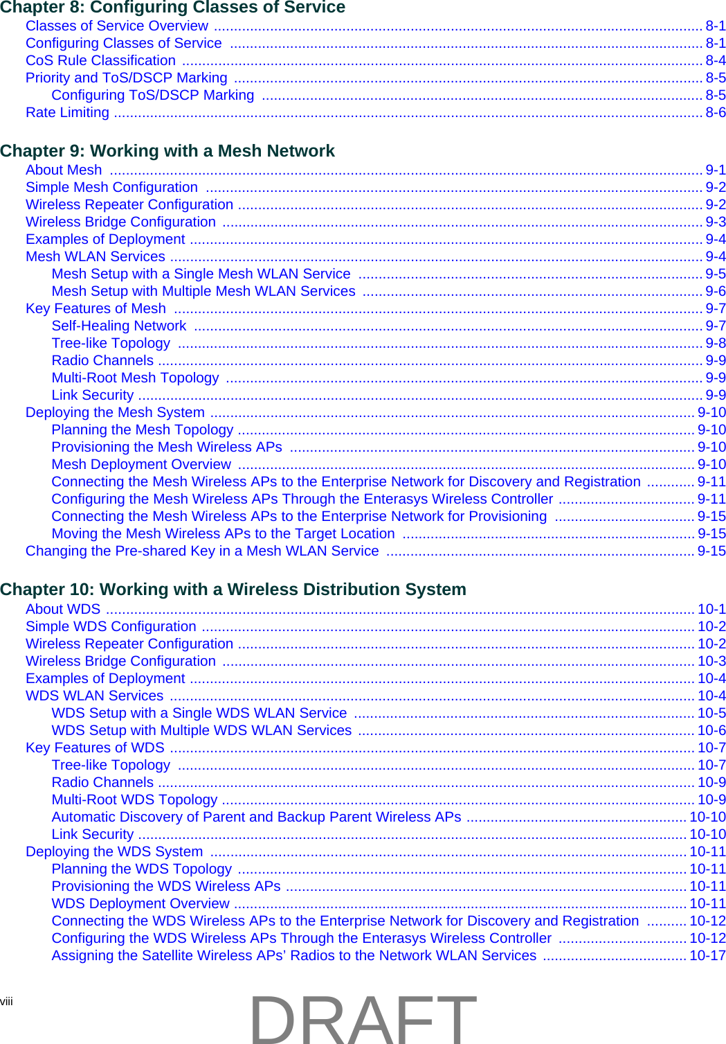 viii  Chapter 8: Configuring Classes of ServiceClasses of Service Overview .......................................................................................................................... 8-1Configuring Classes of Service  ...................................................................................................................... 8-1CoS Rule Classification .................................................................................................................................. 8-4Priority and ToS/DSCP Marking ..................................................................................................................... 8-5Configuring ToS/DSCP Marking  .............................................................................................................. 8-5Rate Limiting ................................................................................................................................................... 8-6Chapter 9: Working with a Mesh NetworkAbout Mesh  .................................................................................................................................................... 9-1Simple Mesh Configuration  ............................................................................................................................ 9-2Wireless Repeater Configuration .................................................................................................................... 9-2Wireless Bridge Configuration ........................................................................................................................ 9-3Examples of Deployment ................................................................................................................................ 9-4Mesh WLAN Services ..................................................................................................................................... 9-4Mesh Setup with a Single Mesh WLAN Service  ...................................................................................... 9-5Mesh Setup with Multiple Mesh WLAN Services  ..................................................................................... 9-6Key Features of Mesh  .................................................................................................................................... 9-7Self-Healing Network  ............................................................................................................................... 9-7Tree-like Topology  ................................................................................................................................... 9-8Radio Channels ........................................................................................................................................ 9-9Multi-Root Mesh Topology  ....................................................................................................................... 9-9Link Security ............................................................................................................................................. 9-9Deploying the Mesh System ......................................................................................................................... 9-10Planning the Mesh Topology .................................................................................................................. 9-10Provisioning the Mesh Wireless APs  ..................................................................................................... 9-10Mesh Deployment Overview  .................................................................................................................. 9-10Connecting the Mesh Wireless APs to the Enterprise Network for Discovery and Registration ............ 9-11Configuring the Mesh Wireless APs Through the Enterasys Wireless Controller .................................. 9-11Connecting the Mesh Wireless APs to the Enterprise Network for Provisioning ................................... 9-15Moving the Mesh Wireless APs to the Target Location ......................................................................... 9-15Changing the Pre-shared Key in a Mesh WLAN Service  .............................................................................9-15Chapter 10: Working with a Wireless Distribution SystemAbout WDS ................................................................................................................................................... 10-1Simple WDS Configuration ........................................................................................................................... 10-2Wireless Repeater Configuration .................................................................................................................. 10-2Wireless Bridge Configuration ...................................................................................................................... 10-3Examples of Deployment .............................................................................................................................. 10-4WDS WLAN Services ................................................................................................................................... 10-4WDS Setup with a Single WDS WLAN Service  ..................................................................................... 10-5WDS Setup with Multiple WDS WLAN Services .................................................................................... 10-6Key Features of WDS ................................................................................................................................... 10-7Tree-like Topology  ................................................................................................................................. 10-7Radio Channels ...................................................................................................................................... 10-9Multi-Root WDS Topology ...................................................................................................................... 10-9Automatic Discovery of Parent and Backup Parent Wireless APs ....................................................... 10-10Link Security ......................................................................................................................................... 10-10Deploying the WDS System  ....................................................................................................................... 10-11Planning the WDS Topology ................................................................................................................ 10-11Provisioning the WDS Wireless APs .................................................................................................... 10-11WDS Deployment Overview ................................................................................................................. 10-11Connecting the WDS Wireless APs to the Enterprise Network for Discovery and Registration  .......... 10-12Configuring the WDS Wireless APs Through the Enterasys Wireless Controller  ................................ 10-12Assigning the Satellite Wireless APs&rsquo; Radios to the Network WLAN Services .................................... 10-17DRAFT