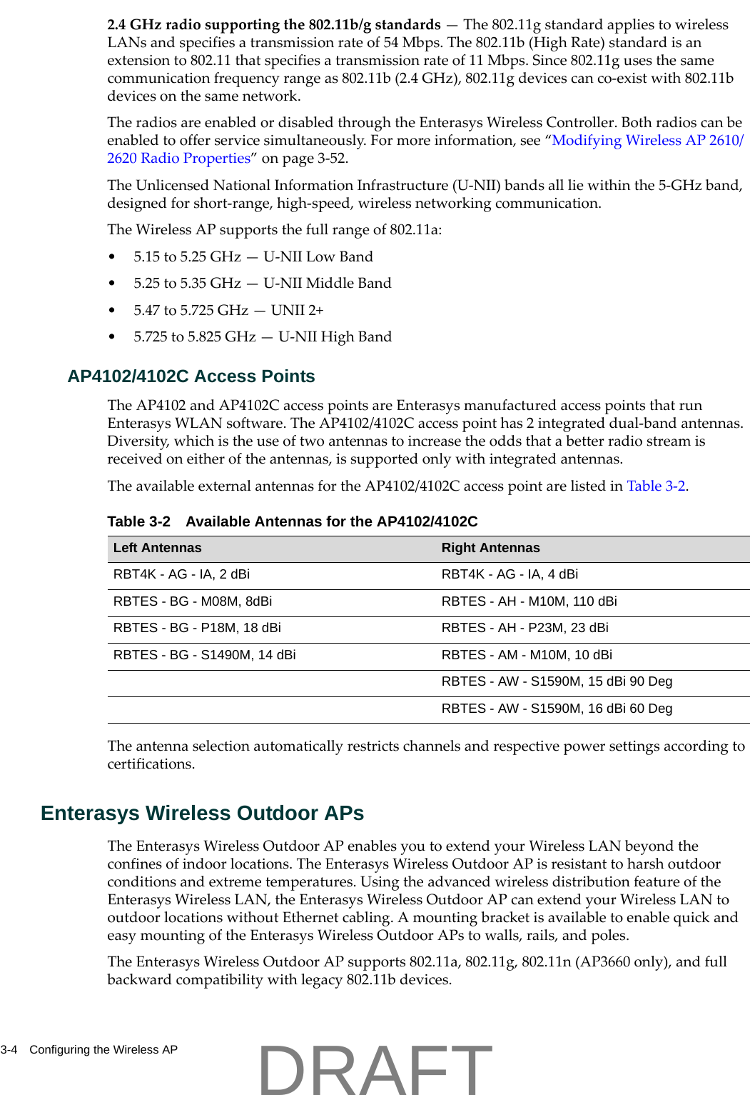 3-4 Configuring the Wireless AP2.4GHzradiosupportingthe802.11b/gstandards&mdash;The802.11gstandardappliestowirelessLANsandspecifiesatransmissionrateof54Mbps.The802.11b(HighRate)standardisanextensionto802.11thatspecifiesatransmissionrateof11Mbps.Since802.11gusesthesamecommunicationfrequencyrangeas802.11b(2.4GHz),802.11gdevicescanco‐existwith802.11bdevicesonthesamenetwork.TheradiosareenabledordisabledthroughtheEnterasysWirelessController.Bothradioscanbeenabledtoofferservicesimultaneously.Formoreinformation,see&ldquo;ModifyingWirelessAP2610/2620RadioProperties&rdquo;onpage 3‐52.TheUnlicensedNationalInformationInfrastructure(U‐NII)bandsallliewithinthe5‐GHzband,designedforshort‐range,high‐speed,wirelessnetworkingcommunication.TheWirelessAPsupportsthefullrangeof802.11a:&bull;5.15to5.25GHz&mdash;U‐NIILowBand&bull;5.25to5.35GHz&mdash;U‐NIIMiddleBand&bull;5.47to5.725GHz&mdash;UNII2+&bull;5.725to5.825GHz&mdash;U‐NIIHighBandAP4102/4102C Access PointsTheAP4102andAP4102CaccesspointsareEnterasysmanufacturedaccesspointsthatrunEnterasysWLANsoftware.TheAP4102/4102Caccesspointhas2integrateddual‐bandantennas.Diversity,whichistheuseoftwoantennastoincreasetheoddsthatabetterradiostreamisreceivedoneitheroftheantennas,issupportedonlywithintegratedantennas.TheavailableexternalantennasfortheAP4102/4102CaccesspointarelistedinTable 3‐2.Theantennaselectionautomaticallyrestrictschannelsandrespectivepowersettingsaccordingtocertifications.Enterasys Wireless Outdoor APsTheEnterasysWirelessOutdoorAPenablesyoutoextendyourWirelessLANbeyondtheconfinesofindoorlocations.TheEnterasysWirelessOutdoorAPisresistanttoharshoutdoorconditionsandextremetemperatures.UsingtheadvancedwirelessdistributionfeatureoftheEnterasysWirelessLAN,theEnterasysWirelessOutdoorAPcanextendyourWirelessLANtooutdoorlocationswithoutEthernetcabling.AmountingbracketisavailabletoenablequickandeasymountingoftheEnterasysWirelessOutdoorAPstowalls,rails,andpoles.TheEnterasysWirelessOutdoorAPsupports802.11a,802.11g,802.11n(AP3660only),andfullbackwardcompatibilitywithlegacy802.11bdevices.Table 3-2 Available Antennas for the AP4102/4102CLeft Antennas Right AntennasRBT4K - AG - IA, 2 dBi RBT4K - AG - IA, 4 dBiRBTES - BG - M08M, 8dBi RBTES - AH - M10M, 110 dBiRBTES - BG - P18M, 18 dBi RBTES - AH - P23M, 23 dBiRBTES - BG - S1490M, 14 dBi RBTES - AM - M10M, 10 dBiRBTES - AW - S1590M, 15 dBi 90 DegRBTES - AW - S1590M, 16 dBi 60 DegDRAFT