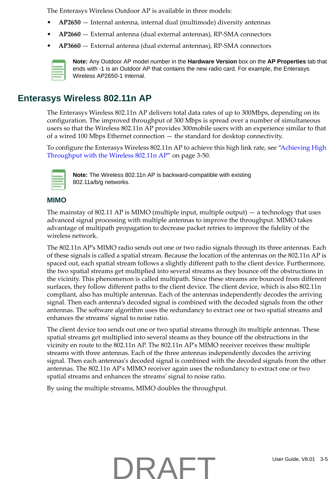 User Guide, V8.01 3-5TheEnterasysWirelessOutdoorAPisavailableinthreemodels:&bull;AP2650&mdash;Internalantenna,internaldual(multimode)diversityantennas&bull;AP2660&mdash;Externalantenna(dualexternalantennas),RP‐SMAconnectors&bull;AP3660&mdash;Externalantenna(dualexternalantennas),RP‐SMAconnectorsEnterasys Wireless 802.11n APTheEnterasysWireless802.11nAPdeliverstotaldataratesofupto300Mbps,dependingonitsconfiguration.Theimprovedthroughputof300MbpsisspreadoveranumberofsimultaneoususerssothattheWireless802.11nAPprovides300mobileuserswithanexperiencesimilartothatofawired100MbpsEthernetconnection&mdash;thestandardfordesktopconnectivity.ToconfiguretheEnterasysWireless802.11nAPtoachievethishighlinkrate,see&ldquo;AchievingHighThroughputwiththeWireless802.11nAP&rdquo;onpage 3‐50.MIMOThemainstayof802.11APisMIMO(multipleinput,multipleoutput)&mdash;atechnologythatusesadvancedsignalprocessingwithmultipleantennastoimprovethethroughput.MIMOtakesadvantageofmultipathpropagationtodecreasepacketretriestoimprovethefidelityofthewirelessnetwork.The802.11nAP&rsquo;sMIMOradiosendsoutoneortworadiosignalsthroughitsthreeantennas.Eachofthesesignalsiscalledaspatialstream.Becausethelocationoftheantennasonthe802.11nAPisspacedout,eachspatialstreamfollowsaslightlydifferentpathtotheclientdevice.Furthermore,thetwospatialstreamsgetmultipliedintoseveralstreamsastheybounceofftheobstructionsinthevicinity.Thisphenomenoniscalledmultipath.Sincethesestreamsarebouncedfromdifferentsurfaces,theyfollowdifferentpathstotheclientdevice.Theclientdevice,whichisalso802.11ncompliant,alsohasmultipleantennas.Eachoftheantennasindependentlydecodesthearrivingsignal.Theneachantenna&rsquo;sdecodedsignaliscombinedwiththedecodedsignalsfromtheotherantennas.Thesoftwarealgorithmusestheredundancytoextractoneortwospatialstreamsandenhancesthestreamsʹsignaltonoiseratio.Theclientdevicetoosendsoutoneortwospatialstreamsthroughitsmultipleantennas.Thesespatialstreamsgetmultipliedintoseveralsteamsastheybounceofftheobstructionsinthevicinityenroutetothe802.11nAP.The802.11nAPʹsMIMOreceiverreceivesthesemultiplestreamswiththreeantennas.Eachofthethreeantennasindependentlydecodesthearrivingsignal.Theneachantennasʹsdecodedsignaliscombinedwiththedecodedsignalsfromtheotherantennas.The802.11nAPʹsMIMOreceiveragainusestheredundancytoextractoneortwospatialstreamsandenhancesthestreamsʹsignaltonoiseratio.Byusingthemultiplestreams,MIMOdoublesthethroughput.Note: Any Outdoor AP model number in the Hardware Version box on the AP Properties tab that ends with -1 is an Outdoor AP that contains the new radio card. For example, the Enterasys Wireless AP2650-1 Internal.Note: The Wireless 802.11n AP is backward-compatible with existing 802.11a/b/g networks.DRAFT
