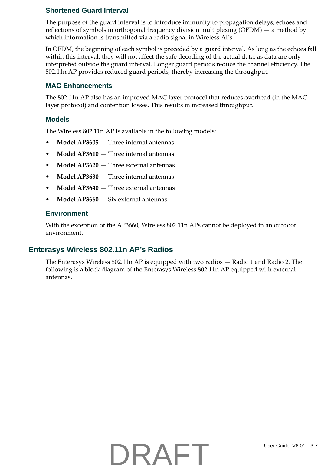 User Guide, V8.01 3-7Shortened Guard IntervalThepurposeoftheguardintervalistointroduceimmunitytopropagationdelays,echoesandreflectionsofsymbolsinorthogonalfrequencydivisionmultiplexing(OFDM)&mdash;amethodbywhichinformationistransmittedviaaradiosignalinWirelessAPs.InOFDM,thebeginningofeachsymbolisprecededbyaguardinterval.Aslongastheechoesfallwithinthisinterval,theywillnotaffectthesafedecodingoftheactualdata,asdataareonlyinterpretedoutsidetheguardinterval.Longerguardperiodsreducethechannelefficiency.The802.11nAPprovidesreducedguardperiods,therebyincreasingthethroughput.MAC EnhancementsThe802.11nAPalsohasanimprovedMAClayerprotocolthatreducesoverhead(intheMAClayerprotocol)andcontentionlosses.Thisresultsinincreasedthroughput.ModelsTheWireless802.11nAPisavailableinthefollowingmodels:&bull;ModelAP3605&mdash;Threeinternalantennas&bull;ModelAP3610&mdash;Threeinternalantennas&bull;ModelAP3620&mdash;Threeexternalantennas&bull;ModelAP3630&mdash;Threeinternalantennas&bull;ModelAP3640&mdash;Threeexternalantennas&bull;ModelAP3660&mdash;SixexternalantennasEnvironmentWiththeexceptionoftheAP3660,Wireless802.11nAPscannotbedeployedinanoutdoorenvironment.Enterasys Wireless 802.11n AP&rsquo;s RadiosTheEnterasysWireless802.11nAPisequippedwithtworadios&mdash;Radio1andRadio2.ThefollowingisablockdiagramoftheEnterasysWireless802.11nAPequippedwithexternalantennas.DRAFT