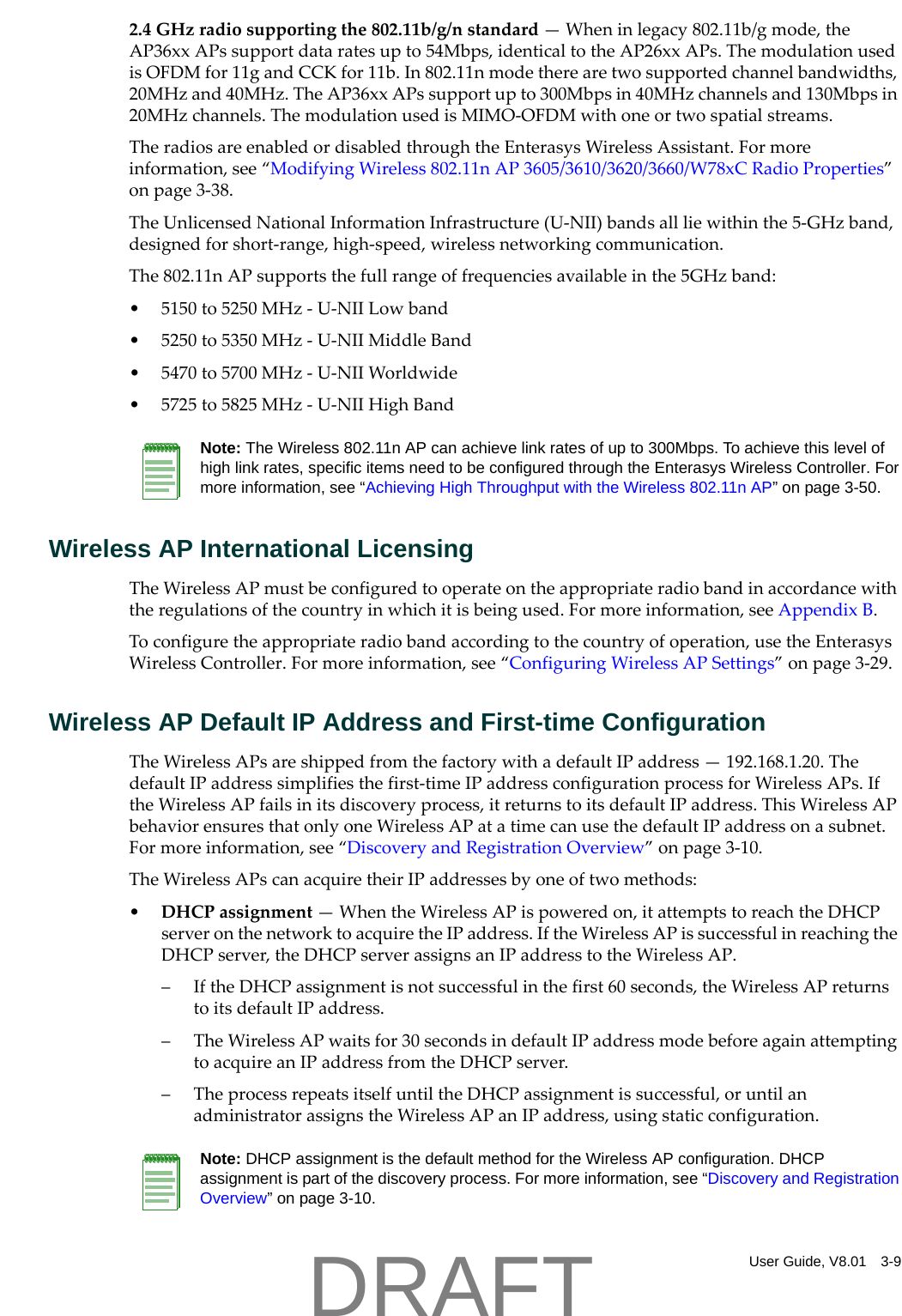 User Guide, V8.01 3-92.4GHzradiosupportingthe802.11b/g/nstandard&mdash;Wheninlegacy802.11b/gmode,theAP36xxAPssupportdataratesupto54Mbps,identicaltotheAP26xxAPs.ThemodulationusedisOFDMfor11gandCCKfor11b.In802.11nmodetherearetwosupportedchannelbandwidths,20MHzand40MHz.TheAP36xxAPssupportupto300Mbpsin40MHzchannelsand130Mbpsin20MHzchannels.ThemodulationusedisMIMO‐OFDMwithoneortwospatialstreams.TheradiosareenabledordisabledthroughtheEnterasysWirelessAssistant.Formoreinformation,see&ldquo;ModifyingWireless802.11nAP3605/3610/3620/3660/W78xCRadioProperties&rdquo;onpage 3‐38.TheUnlicensedNationalInformationInfrastructure(U‐NII)bandsallliewithinthe5‐GHzband,designedforshort‐range,high‐speed,wirelessnetworkingcommunication.The802.11nAPsupportsthefullrangeoffrequenciesavailableinthe5GHzband:&bull; 5150to5250MHz‐U‐NIILowband&bull; 5250to5350MHz‐U‐NIIMiddleBand&bull; 5470to5700MHz‐U‐NIIWorldwide&bull; 5725to5825MHz‐U‐NIIHighBandWireless AP International LicensingTheWirelessAPmustbeconfiguredtooperateontheappropriateradiobandinaccordancewiththeregulationsofthecountryinwhichitisbeingused.Formoreinformation,seeAppendix B.Toconfiguretheappropriateradiobandaccordingtothecountryofoperation,usetheEnterasysWirelessController.Formoreinformation,see&ldquo;ConfiguringWirelessAPSettings&rdquo;onpage 3‐29.Wireless AP Default IP Address and First-time ConfigurationTheWirelessAPsareshippedfromthefactorywithadefaultIPaddress&mdash;192.168.1.20.ThedefaultIPaddresssimplifiesthefirst‐timeIPaddressconfigurationprocessforWirelessAPs.IftheWirelessAPfailsinitsdiscoveryprocess,itreturnstoitsdefaultIPaddress.ThisWirelessAPbehaviorensuresthatonlyoneWirelessAPatatimecanusethedefaultIPaddressonasubnet.Formoreinformation,see&ldquo;DiscoveryandRegistrationOverview&rdquo;onpage 3‐10.TheWirelessAPscanacquiretheirIPaddressesbyoneoftwomethods:&bull;DHCPassignment&mdash;WhentheWirelessAPispoweredon,itattemptstoreachtheDHCPserveronthenetworktoacquiretheIPaddress.IftheWirelessAPissuccessfulinreachingtheDHCPserver,theDHCPserverassignsanIPaddresstotheWirelessAP.&ndash;IftheDHCPassignmentisnotsuccessfulinthefirst60seconds,theWirelessAPreturnstoitsdefaultIPaddress.&ndash;TheWirelessAPwaitsfor30secondsindefaultIPaddressmodebeforeagainattemptingtoacquireanIPaddressfromtheDHCPserver.&ndash;TheprocessrepeatsitselfuntiltheDHCPassignmentissuccessful,oruntilanadministratorassignstheWirelessAPanIPaddress,usingstaticconfiguration.Note: The Wireless 802.11n AP can achieve link rates of up to 300Mbps. To achieve this level of high link rates, specific items need to be configured through the Enterasys Wireless Controller. For more information, see &ldquo;Achieving High Throughput with the Wireless 802.11n AP&rdquo; on page 3-50.Note: DHCP assignment is the default method for the Wireless AP configuration. DHCP assignment is part of the discovery process. For more information, see &ldquo;Discovery and Registration Overview&rdquo; on page 3-10.DRAFT
