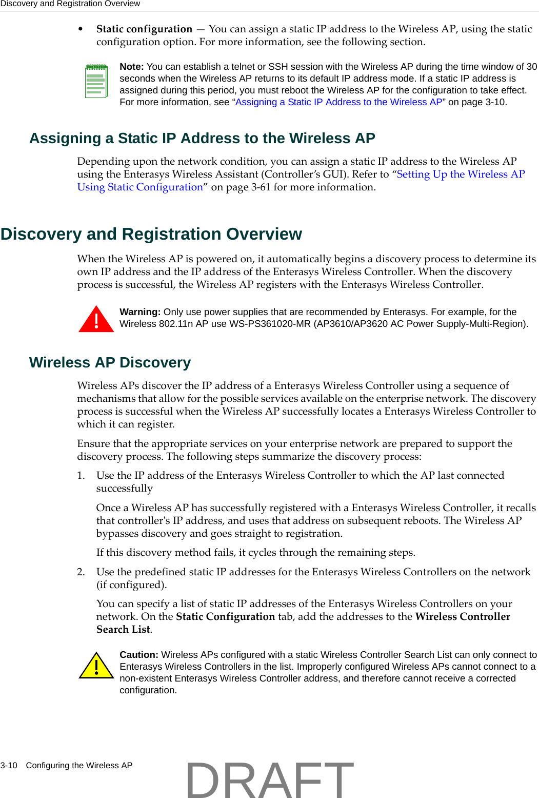 Discovery and Registration Overview3-10 Configuring the Wireless AP&bull;Staticconfiguration&mdash;YoucanassignastaticIPaddresstotheWirelessAP,usingthestaticconfigurationoption.Formoreinformation,seethefollowingsection.Assigning a Static IP Address to the Wireless APDependinguponthenetworkcondition,youcanassignastaticIPaddresstotheWirelessAPusingtheEnterasysWirelessAssistant(Controller&rsquo;sGUI).Referto&ldquo;SettingUptheWirelessAPUsingStaticConfiguration&rdquo;onpage 3‐61formoreinformation.Discovery and Registration OverviewWhentheWirelessAPispoweredon,itautomaticallybeginsadiscoveryprocesstodetermineitsownIPaddressandtheIPaddressoftheEnterasysWirelessController.Whenthediscoveryprocessissuccessful,theWirelessAPregisterswiththeEnterasysWirelessController.Wireless AP DiscoveryWirelessAPsdiscovertheIPaddressofaEnterasysWirelessControllerusingasequenceofmechanismsthatallowforthepossibleservicesavailableontheenterprisenetwork.ThediscoveryprocessissuccessfulwhentheWirelessAPsuccessfullylocatesaEnterasysWirelessControllertowhichitcanregister.Ensurethattheappropriateservicesonyourenterprisenetworkarepreparedtosupportthediscoveryprocess.Thefollowingstepssummarizethediscoveryprocess:1. UsetheIPaddressoftheEnterasysWirelessControllertowhichtheAPlastconnectedsuccessfullyOnceaWirelessAPhassuccessfullyregisteredwithaEnterasysWirelessController,itrecallsthatcontrollerʹsIPaddress,andusesthataddressonsubsequentreboots.TheWirelessAPbypassesdiscoveryandgoesstraighttoregistration.Ifthisdiscoverymethodfails,itcyclesthroughtheremainingsteps.2. UsethepredefinedstaticIPaddressesfortheEnterasysWirelessControllersonthenetwork(ifconfigured).YoucanspecifyalistofstaticIPaddressesoftheEnterasysWirelessControllersonyournetwork.OntheStaticConfigurationtab,addtheaddressestotheWirelessControllerSearchList.Note: You can establish a telnet or SSH session with the Wireless AP during the time window of 30 seconds when the Wireless AP returns to its default IP address mode. If a static IP address is assigned during this period, you must reboot the Wireless AP for the configuration to take effect. For more information, see &ldquo;Assigning a Static IP Address to the Wireless AP&rdquo; on page 3-10.Warning: Only use power supplies that are recommended by Enterasys. For example, for the Wireless 802.11n AP use WS-PS361020-MR (AP3610/AP3620 AC Power Supply-Multi-Region).Caution: Wireless APs configured with a static Wireless Controller Search List can only connect to Enterasys Wireless Controllers in the list. Improperly configured Wireless APs cannot connect to a non-existent Enterasys Wireless Controller address, and therefore cannot receive a corrected configuration.DRAFT