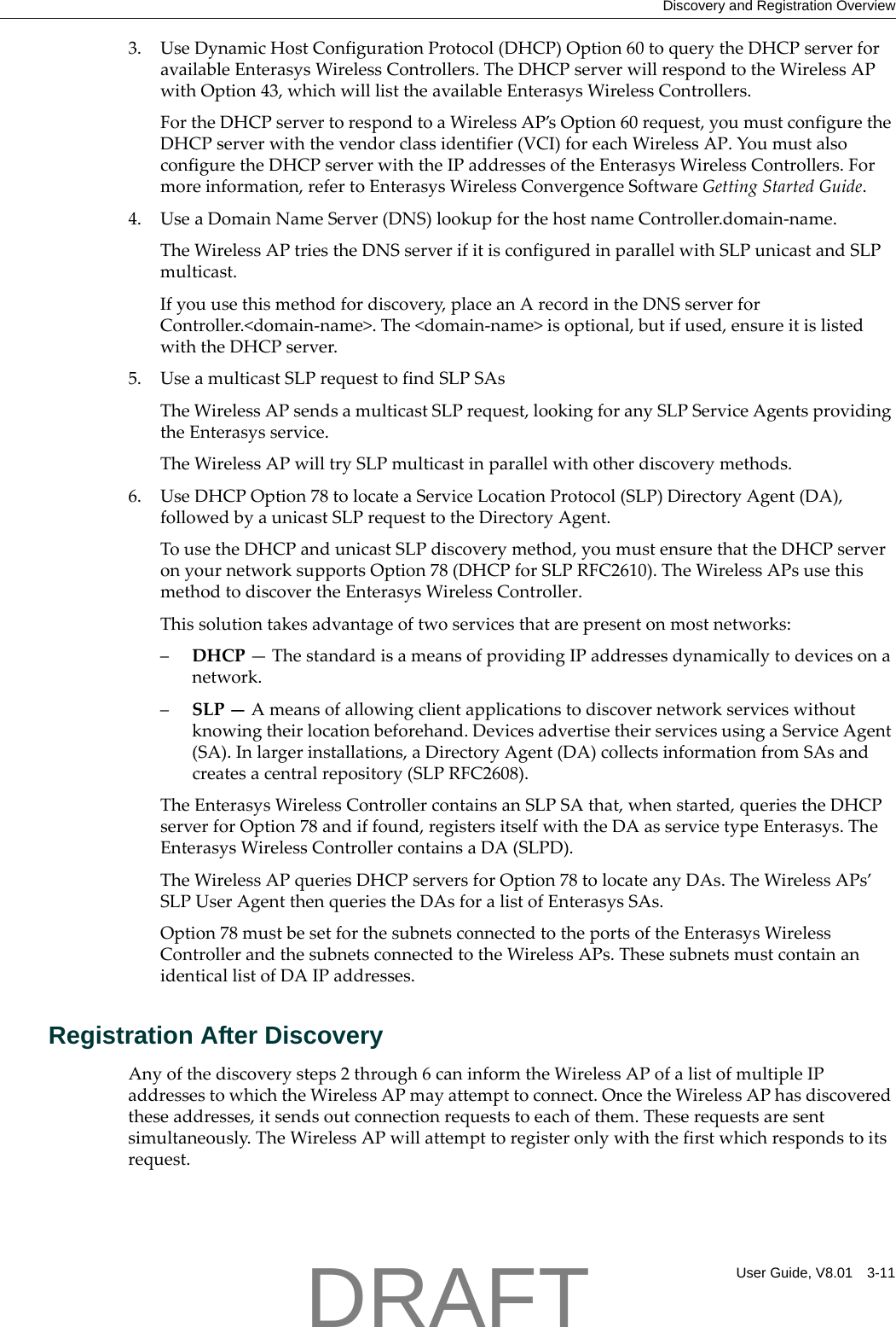 Discovery and Registration OverviewUser Guide, V8.01 3-113. UseDynamicHostConfigurationProtocol(DHCP)Option60toquerytheDHCPserverforavailableEnterasysWirelessControllers.TheDHCPserverwillrespondtotheWirelessAPwithOption43,whichwilllisttheavailableEnterasysWirelessControllers.FortheDHCPservertorespondtoaWirelessAP&rsquo;sOption60request,youmustconfiguretheDHCPserverwiththevendorclassidentifier(VCI)foreachWirelessAP.YoumustalsoconfiguretheDHCPserverwiththeIPaddressesoftheEnterasysWirelessControllers.Formoreinformation,refertoEnterasysWirelessConvergenceSoftwareGettingStartedGuide.4. UseaDomainNameServer(DNS)lookupforthehostnameController.domain‐name.TheWirelessAPtriestheDNSserverifitisconfiguredinparallelwithSLPunicastandSLPmulticast.Ifyouusethismethodfordiscovery,placeanArecordintheDNSserverforController.<domain‐name>.The<domain‐name>isoptional,butifused,ensureitislistedwiththeDHCPserver.5. UseamulticastSLPrequesttofindSLPSAsTheWirelessAPsendsamulticastSLPrequest,lookingforanySLPServiceAgentsprovidingtheEnterasysservice.TheWirelessAPwilltrySLPmulticastinparallelwithotherdiscoverymethods.6. UseDHCPOption78tolocateaServiceLocationProtocol(SLP)DirectoryAgent(DA),followedbyaunicastSLPrequesttotheDirectoryAgent.TousetheDHCPandunicastSLPdiscoverymethod,youmustensurethattheDHCPserveronyournetworksupportsOption78(DHCPforSLPRFC2610).TheWirelessAPsusethismethodtodiscovertheEnterasysWirelessController.Thissolutiontakesadvantageoftwoservicesthatarepresentonmostnetworks:&ndash;DHCP&mdash;ThestandardisameansofprovidingIPaddressesdynamicallytodevicesonanetwork.&ndash;SLP&mdash;Ameansofallowingclientapplicationstodiscovernetworkserviceswithoutknowingtheirlocationbeforehand.DevicesadvertisetheirservicesusingaServiceAgent(SA).Inlargerinstallations,aDirectoryAgent(DA)collectsinformationfromSAsandcreatesacentralrepository(SLPRFC2608).TheEnterasysWirelessControllercontainsanSLPSAthat,whenstarted,queriestheDHCPserverforOption78andiffound,registersitselfwiththeDAasservicetypeEnterasys.TheEnterasysWirelessControllercontainsaDA(SLPD).TheWirelessAPqueriesDHCPserversforOption78tolocateanyDAs.TheWirelessAPs&rsquo;SLPUserAgentthenqueriestheDAsforalistofEnterasysSAs.Option78mustbesetforthesubnetsconnectedtotheportsoftheEnterasysWirelessControllerandthesubnetsconnectedtotheWirelessAPs.ThesesubnetsmustcontainanidenticallistofDAIPaddresses.Registration After DiscoveryAnyofthediscoverysteps2through6caninformtheWirelessAPofalistofmultipleIPaddressestowhichtheWirelessAPmayattempttoconnect.OncetheWirelessAPhasdiscoveredtheseaddresses,itsendsoutconnectionrequeststoeachofthem.Theserequestsaresentsimultaneously.TheWirelessAPwillattempttoregisteronlywiththefirstwhichrespondstoitsrequest.DRAFT