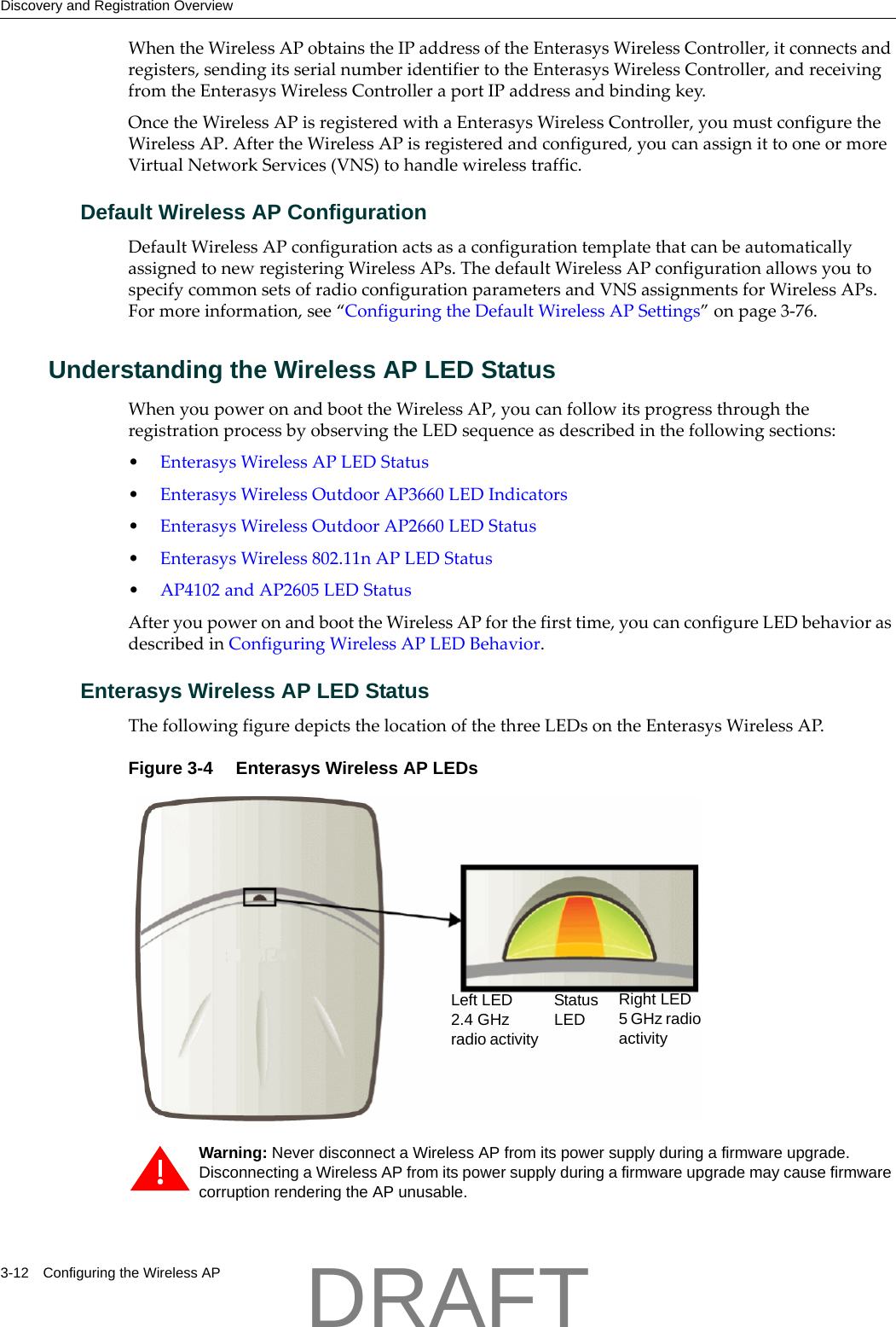Discovery and Registration Overview3-12 Configuring the Wireless APWhentheWirelessAPobtainstheIPaddressoftheEnterasysWirelessController,itconnectsandregisters,sendingitsserialnumberidentifiertotheEnterasysWirelessController,andreceivingfromtheEnterasysWirelessControlleraportIPaddressandbindingkey.OncetheWirelessAPisregisteredwithaEnterasysWirelessController,youmustconfiguretheWirelessAP.AftertheWirelessAPisregisteredandconfigured,youcanassignittooneormoreVirtualNetworkServices(VNS)tohandlewirelesstraffic.Default Wireless AP ConfigurationDefaultWirelessAPconfigurationactsasaconfigurationtemplatethatcanbeautomaticallyassignedtonewregisteringWirelessAPs.ThedefaultWirelessAPconfigurationallowsyoutospecifycommonsetsofradioconfigurationparametersandVNSassignmentsforWirelessAPs.Formoreinformation,see&ldquo;ConfiguringtheDefaultWirelessAPSettings&rdquo;onpage 3‐76.Understanding the Wireless AP LED StatusWhenyoupoweronandboottheWirelessAP,youcanfollowitsprogressthroughtheregistrationprocessbyobservingtheLEDsequenceasdescribedinthefollowingsections:&bull;EnterasysWirelessAPLEDStatus&bull;EnterasysWirelessOutdoorAP3660LEDIndicators&bull;EnterasysWirelessOutdoorAP2660LEDStatus&bull;EnterasysWireless802.11nAPLEDStatus&bull;AP4102andAP2605LEDStatusAfteryoupoweronandboottheWirelessAPforthefirsttime,youcanconfigureLEDbehaviorasdescribedinConfiguringWirelessAPLEDBehavior.Enterasys Wireless AP LED StatusThefollowingfiguredepictsthelocationofthethreeLEDsontheEnterasysWirelessAP.Figure 3-4  Enterasys Wireless AP LEDsWarning: Never disconnect a Wireless AP from its power supply during a firmware upgrade.Disconnecting a Wireless AP from its power supply during a firmware upgrade may cause firmware corruption rendering the AP unusable.Left LED 2.4 GHz radio activityRight LED5 GHz radio activityStatus LEDDRAFT