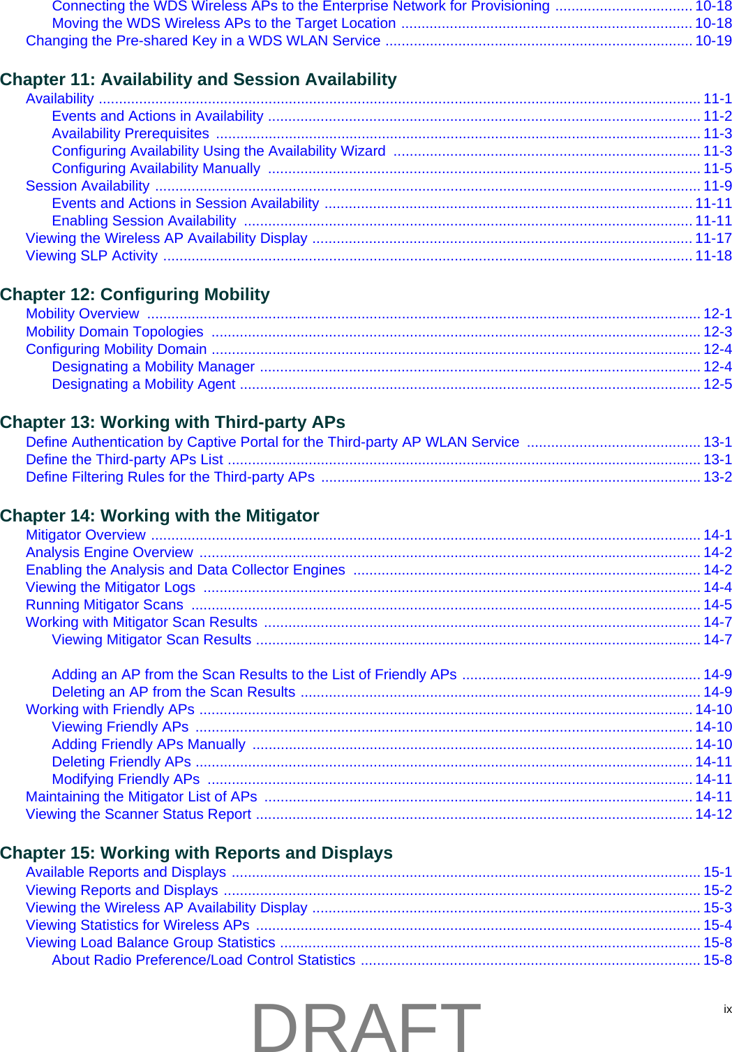 ixConnecting the WDS Wireless APs to the Enterprise Network for Provisioning .................................. 10-18Moving the WDS Wireless APs to the Target Location ........................................................................ 10-18Changing the Pre-shared Key in a WDS WLAN Service ............................................................................ 10-19Chapter 11: Availability and Session AvailabilityAvailability ..................................................................................................................................................... 11-1Events and Actions in Availability ........................................................................................................... 11-2Availability Prerequisites  ........................................................................................................................ 11-3Configuring Availability Using the Availability Wizard  ............................................................................ 11-3Configuring Availability Manually  ........................................................................................................... 11-5Session Availability ....................................................................................................................................... 11-9Events and Actions in Session Availability ........................................................................................... 11-11Enabling Session Availability  ............................................................................................................... 11-11Viewing the Wireless AP Availability Display .............................................................................................. 11-17Viewing SLP Activity ................................................................................................................................... 11-18Chapter 12: Configuring MobilityMobility Overview  ......................................................................................................................................... 12-1Mobility Domain Topologies  ......................................................................................................................... 12-3Configuring Mobility Domain ......................................................................................................................... 12-4Designating a Mobility Manager ............................................................................................................. 12-4Designating a Mobility Agent .................................................................................................................. 12-5Chapter 13: Working with Third-party APsDefine Authentication by Captive Portal for the Third-party AP WLAN Service  ........................................... 13-1Define the Third-party APs List ..................................................................................................................... 13-1Define Filtering Rules for the Third-party APs  .............................................................................................. 13-2Chapter 14: Working with the MitigatorMitigator Overview ........................................................................................................................................ 14-1Analysis Engine Overview  ............................................................................................................................ 14-2Enabling the Analysis and Data Collector Engines  ...................................................................................... 14-2Viewing the Mitigator Logs  ........................................................................................................................... 14-4Running Mitigator Scans  .............................................................................................................................. 14-5Working with Mitigator Scan Results ............................................................................................................ 14-7Viewing Mitigator Scan Results .............................................................................................................. 14-7Adding an AP from the Scan Results to the List of Friendly APs ........................................................... 14-9Deleting an AP from the Scan Results ................................................................................................... 14-9Working with Friendly APs .......................................................................................................................... 14-10Viewing Friendly APs  ........................................................................................................................... 14-10Adding Friendly APs Manually  ............................................................................................................. 14-10Deleting Friendly APs ........................................................................................................................... 14-11Modifying Friendly APs  ........................................................................................................................ 14-11Maintaining the Mitigator List of APs  .......................................................................................................... 14-11Viewing the Scanner Status Report ............................................................................................................ 14-12Chapter 15: Working with Reports and DisplaysAvailable Reports and Displays .................................................................................................................... 15-1Viewing Reports and Displays ...................................................................................................................... 15-2Viewing the Wireless AP Availability Display ................................................................................................ 15-3Viewing Statistics for Wireless APs  .............................................................................................................. 15-4Viewing Load Balance Group Statistics ........................................................................................................ 15-8About Radio Preference/Load Control Statistics .................................................................................... 15-8DRAFT