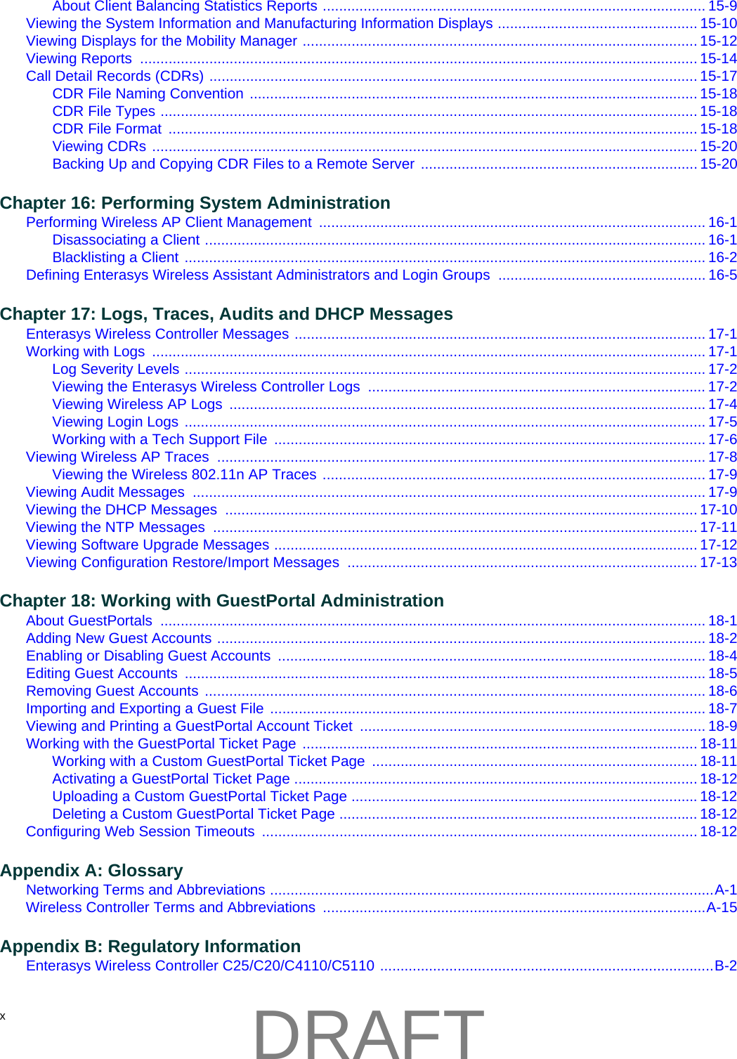 x About Client Balancing Statistics Reports .............................................................................................. 15-9Viewing the System Information and Manufacturing Information Displays ................................................. 15-10Viewing Displays for the Mobility Manager ................................................................................................. 15-12Viewing Reports  ......................................................................................................................................... 15-14Call Detail Records (CDRs) ........................................................................................................................ 15-17CDR File Naming Convention .............................................................................................................. 15-18CDR File Types .................................................................................................................................... 15-18CDR File Format  .................................................................................................................................. 15-18Viewing CDRs ...................................................................................................................................... 15-20Backing Up and Copying CDR Files to a Remote Server .................................................................... 15-20Chapter 16: Performing System AdministrationPerforming Wireless AP Client Management  ............................................................................................... 16-1Disassociating a Client ........................................................................................................................... 16-1Blacklisting a Client ................................................................................................................................ 16-2Defining Enterasys Wireless Assistant Administrators and Login Groups  ................................................... 16-5Chapter 17: Logs, Traces, Audits and DHCP MessagesEnterasys Wireless Controller Messages ..................................................................................................... 17-1Working with Logs  ........................................................................................................................................ 17-1Log Severity Levels ................................................................................................................................ 17-2Viewing the Enterasys Wireless Controller Logs  ................................................................................... 17-2Viewing Wireless AP Logs  ..................................................................................................................... 17-4Viewing Login Logs ................................................................................................................................ 17-5Working with a Tech Support File  .......................................................................................................... 17-6Viewing Wireless AP Traces  ........................................................................................................................ 17-8Viewing the Wireless 802.11n AP Traces .............................................................................................. 17-9Viewing Audit Messages  .............................................................................................................................. 17-9Viewing the DHCP Messages  .................................................................................................................... 17-10Viewing the NTP Messages  ....................................................................................................................... 17-11Viewing Software Upgrade Messages ........................................................................................................ 17-12Viewing Configuration Restore/Import Messages  ...................................................................................... 17-13Chapter 18: Working with GuestPortal AdministrationAbout GuestPortals  ...................................................................................................................................... 18-1Adding New Guest Accounts ........................................................................................................................ 18-2Enabling or Disabling Guest Accounts  ......................................................................................................... 18-4Editing Guest Accounts  ................................................................................................................................ 18-5Removing Guest Accounts ........................................................................................................................... 18-6Importing and Exporting a Guest File ........................................................................................................... 18-7Viewing and Printing a GuestPortal Account Ticket  ..................................................................................... 18-9Working with the GuestPortal Ticket Page ................................................................................................. 18-11Working with a Custom GuestPortal Ticket Page  ................................................................................ 18-11Activating a GuestPortal Ticket Page ................................................................................................... 18-12Uploading a Custom GuestPortal Ticket Page .....................................................................................18-12Deleting a Custom GuestPortal Ticket Page ........................................................................................ 18-12Configuring Web Session Timeouts  ........................................................................................................... 18-12Appendix A: GlossaryNetworking Terms and Abbreviations .............................................................................................................A-1Wireless Controller Terms and Abbreviations  ..............................................................................................A-15Appendix B: Regulatory InformationEnterasys Wireless Controller C25/C20/C4110/C5110 ..................................................................................B-2DRAFT