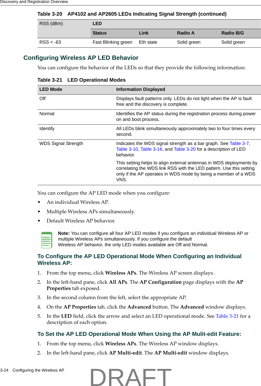 Discovery and Registration Overview3-24 Configuring the Wireless APConfiguring Wireless AP LED BehaviorYoucanconfigurethebehavioroftheLEDssothattheyprovidethefollowinginformation:YoucanconfiguretheAPLEDmodewhenyouconfigure:&bull;AnindividualWirelessAP.&bull;MultipleWirelessAPssimultaneously.&bull;DefaultWirelessAPbehavior.To Configure the AP LED Operational Mode When Configuring an Individual Wireless AP:1. Fromthetopmenu,clickWirelessAPs.TheWirelessAPscreendisplays.2. Intheleft‐handpane,clickAllAPs.TheAPConfigurationpagedisplayswiththeAPPropertiestabexposed.3. Inthesecondcolumnfromtheleft,selecttheappropriateAP.4. OntheAPPropertiestab,clicktheAdvancedbutton.TheAdvancedwindowdisplays.5. IntheLEDfield,clickthearrowandselectanLEDoperationalmode.SeeTable 3‐21foradescriptionofeachoption.To Set the AP LED Operational Mode When Using the AP Mulit-edit Feature:1. Fromthetopmenu,clickWirelessAPs.TheWirelessAPwindowdisplays.2. Intheleft‐handpane,clickAPMulti‐edit.TheAPMulti‐editwindowdisplays.RSS < -63 Fast Blinking green Eth state Solid green Solid greenTable 3-20 AP4102 and AP2605 LEDs Indicating Signal Strength (continued)RSS (dBm) LEDStatus Link Radio A Radio B/GTable 3-21 LED Operational ModesLED Mode Information DisplayedOff Displays fault patterns only. LEDs do not light when the AP is fault free and the discovery is complete.Normal Identifies the AP status during the registration process during power on and boot process.Identify All LEDs blink simultaneously approximately two to four times every second.WDS Signal Strength Indicates the WDS signal strength as a bar graph. See Table 3-7, Table 3-10, Table 3-16, and Table 3-20 for a description of LED behavior. This setting helps to align external antennas in WDS deployments by correlating the WDS link RSS with the LED pattern. Use this setting only if the AP operates in WDS mode by being a member of a WDS VNS.Note: You can configure all four AP LED modes if you configure an individual Wireless AP or multiple Wireless APs simultaneously. If you configure the default Wireless AP behavior, the only LED modes available are Off and Normal.DRAFT