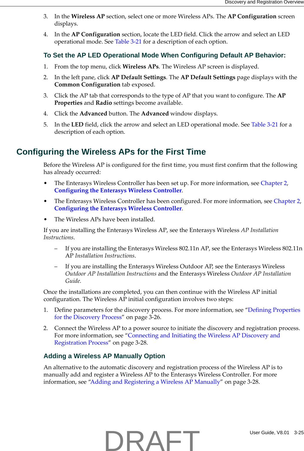 Discovery and Registration OverviewUser Guide, V8.01 3-253. IntheWirelessAPsection,selectoneormoreWirelessAPs.TheAPConfigurationscreendisplays.4. IntheAPConfigurationsection,locatetheLEDfield.ClickthearrowandselectanLEDoperationalmode.SeeTable 3‐21foradescriptionofeachoption.To Set the AP LED Operational Mode When Configuring Default AP Behavior:1. Fromthetopmenu,clickWirelessAPs.TheWirelessAPscreenisdisplayed.2. Intheleftpane,clickAPDefaultSettings.TheAPDefaultSettingspagedisplayswiththeCommonConfigurationtabexposed.3. ClicktheAPtabthatcorrespondstothetypeofAPthatyouwanttoconfigure.TheAPPropertiesandRadiosettingsbecomeavailable.4. ClicktheAdvancedbutton.TheAdvancedwindowdisplays.5. IntheLEDfield,clickthearrowandselectanLEDoperationalmode.SeeTable 3‐21foradescriptionofeachoption.Configuring the Wireless APs for the First TimeBeforetheWirelessAPisconfiguredforthefirsttime,youmustfirstconfirmthatthefollowinghasalreadyoccurred:&bull;TheEnterasysWirelessControllerhasbeensetup.Formoreinformation,seeChapter 2,ConfiguringtheEnterasysWirelessController.&bull;TheEnterasysWirelessControllerhasbeenconfigured.Formoreinformation,seeChapter 2,ConfiguringtheEnterasysWirelessController.&bull;TheWirelessAPshavebeeninstalled.IfyouareinstallingtheEnterasysWirelessAP,seetheEnterasysWirelessAPInstallationInstructions.&ndash;IfyouareinstallingtheEnterasysWireless802.11nAP,seetheEnterasysWireless802.11nAPInstallationInstructions.&ndash;IfyouareinstallingtheEnterasysWirelessOutdoorAP,seetheEnterasysWirelessOutdoorAPInstallationInstructionsandtheEnterasysWirelessOutdoorAPInstallationGuide.Oncetheinstallationsarecompleted,youcanthencontinuewiththeWirelessAPinitialconfiguration.TheWirelessAPinitialconfigurationinvolvestwosteps:1. Defineparametersforthediscoveryprocess.Formoreinformation,see&ldquo;DefiningPropertiesfortheDiscoveryProcess&rdquo;onpage 3‐26.2. ConnecttheWirelessAPtoapowersourcetoinitiatethediscoveryandregistrationprocess.Formoreinformation,see&ldquo;ConnectingandInitiatingtheWirelessAPDiscoveryandRegistrationProcess&rdquo;onpage 3‐28.Adding a Wireless AP Manually OptionAnalternativetotheautomaticdiscoveryandregistrationprocessoftheWirelessAPistomanuallyaddandregisteraWirelessAPtotheEnterasysWirelessController.Formoreinformation,see&ldquo;AddingandRegisteringaWirelessAPManually&rdquo;onpage 3‐28.DRAFT