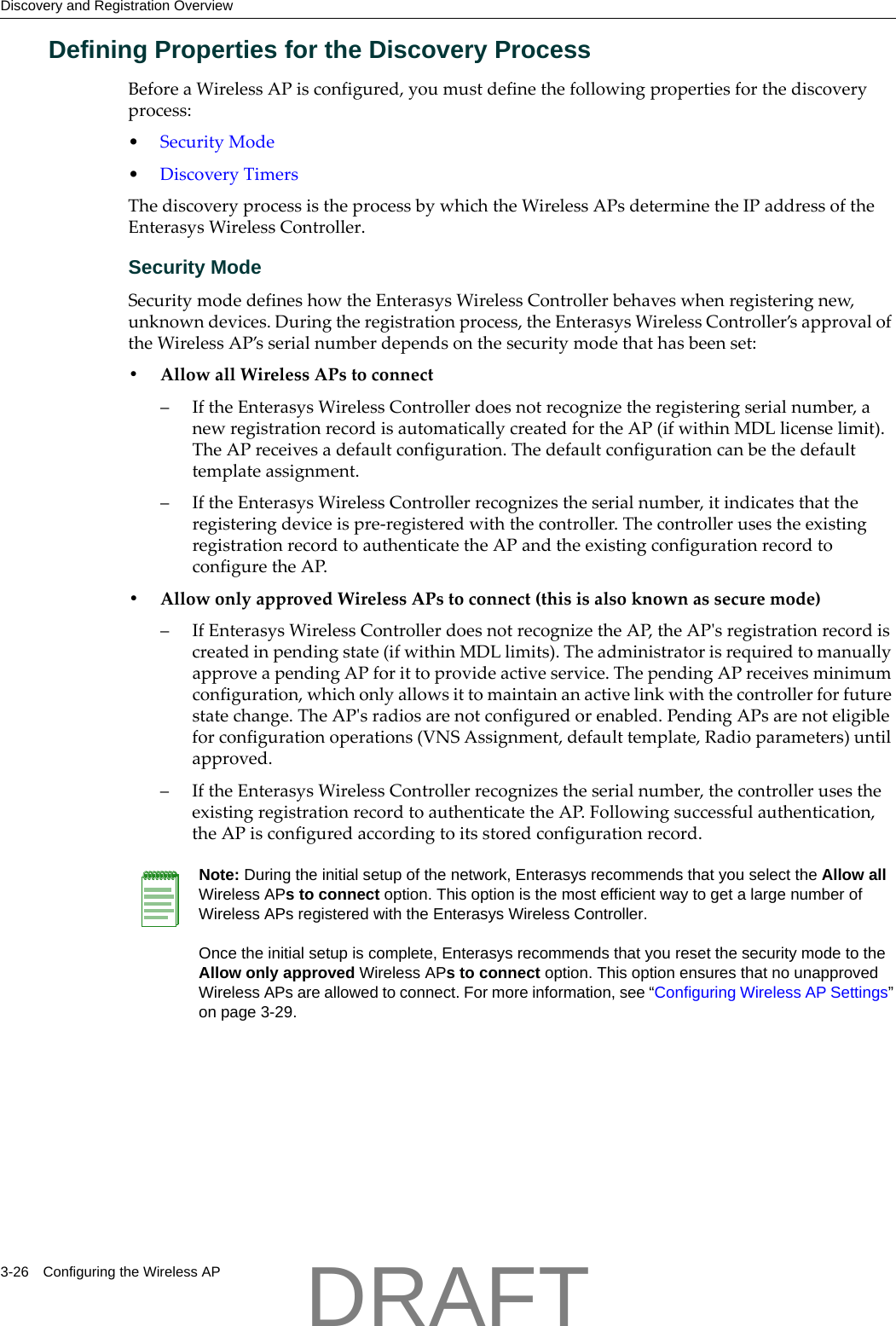 Discovery and Registration Overview3-26 Configuring the Wireless APDefining Properties for the Discovery ProcessBeforeaWirelessAPisconfigured,youmustdefinethefollowingpropertiesforthediscoveryprocess:&bull;SecurityMode&bull;DiscoveryTimersThediscoveryprocessistheprocessbywhichtheWirelessAPsdeterminetheIPaddressoftheEnterasysWirelessController.Security ModeSecuritymodedefineshowtheEnterasysWirelessControllerbehaveswhenregisteringnew,unknowndevices.Duringtheregistrationprocess,theEnterasysWirelessController&rsquo;sapprovaloftheWirelessAP&rsquo;sserialnumberdependsonthesecuritymodethathasbeenset:&bull;AllowallWirelessAPstoconnect&ndash;IftheEnterasysWirelessControllerdoesnotrecognizetheregisteringserialnumber,anewregistrationrecordisautomaticallycreatedfortheAP(ifwithinMDLlicenselimit).TheAPreceivesadefaultconfiguration.Thedefaultconfigurationcanbethedefaulttemplateassignment.&ndash;IftheEnterasysWirelessControllerrecognizestheserialnumber,itindicatesthattheregisteringdeviceispre‐registeredwiththecontroller.ThecontrollerusestheexistingregistrationrecordtoauthenticatetheAPandtheexistingconfigurationrecordtoconfiguretheAP.&bull;AllowonlyapprovedWirelessAPstoconnect(thisisalsoknownassecuremode)&ndash;IfEnterasysWirelessControllerdoesnotrecognizetheAP,theAPʹsregistrationrecordiscreatedinpendingstate(ifwithinMDLlimits).TheadministratorisrequiredtomanuallyapproveapendingAPforittoprovideactiveservice.ThependingAPreceivesminimumconfiguration,whichonlyallowsittomaintainanactivelinkwiththecontrollerforfuturestatechange.TheAPʹsradiosarenotconfiguredorenabled.PendingAPsarenoteligibleforconfigurationoperations(VNSAssignment,defaulttemplate,Radioparameters)untilapproved.&ndash;IftheEnterasysWirelessControllerrecognizestheserialnumber,thecontrollerusestheexistingregistrationrecordtoauthenticatetheAP.Followingsuccessfulauthentication,theAPisconfiguredaccordingtoitsstoredconfigurationrecord.Note: During the initial setup of the network, Enterasys recommends that you select the Allow all Wireless APs to connect option. This option is the most efficient way to get a large number of Wireless APs registered with the Enterasys Wireless Controller.Once the initial setup is complete, Enterasys recommends that you reset the security mode to the Allow only approved Wireless APs to connect option. This option ensures that no unapproved Wireless APs are allowed to connect. For more information, see &ldquo;Configuring Wireless AP Settings&rdquo; on page 3-29.DRAFT