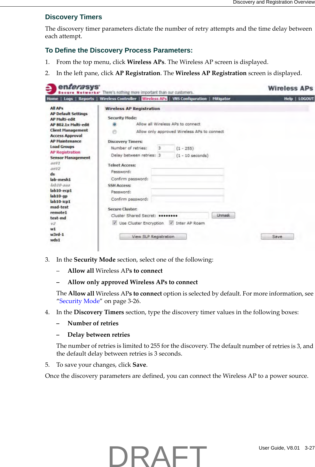 Discovery and Registration OverviewUser Guide, V8.01 3-27Discovery TimersThediscoverytimerparametersdictatethenumberofretryattemptsandthetimedelaybetweeneachattempt.To Define the Discovery Process Parameters: 1. Fromthetopmenu,clickWirelessAPs.TheWirelessAPscreenisdisplayed.2. Intheleftpane,clickAPRegistration.TheWirelessAPRegistrationscreenisdisplayed.3. IntheSecurityModesection,selectoneofthefollowing:&ndash;AllowallWirelessAPstoconnect&ndash;AllowonlyapprovedWirelessAPstoconnectTheAllowallWirelessAPstoconnectoptionisselectedbydefault.Formoreinformation,see&ldquo;SecurityMode&rdquo;onpage 3‐26.4. IntheDiscoveryTimerssection,typethediscoverytimervaluesinthefollowingboxes:&ndash;Numberofretries&ndash;DelaybetweenretriesThenumberofretriesislimitedto255forthediscovery.Thedefaultnumberofretriesis3,andthedefaultdelaybetweenretriesis3seconds.5. Tosaveyourchanges,clickSave.Oncethediscoveryparametersaredefined,youcanconnecttheWirelessAPtoapowersource.DRAFT