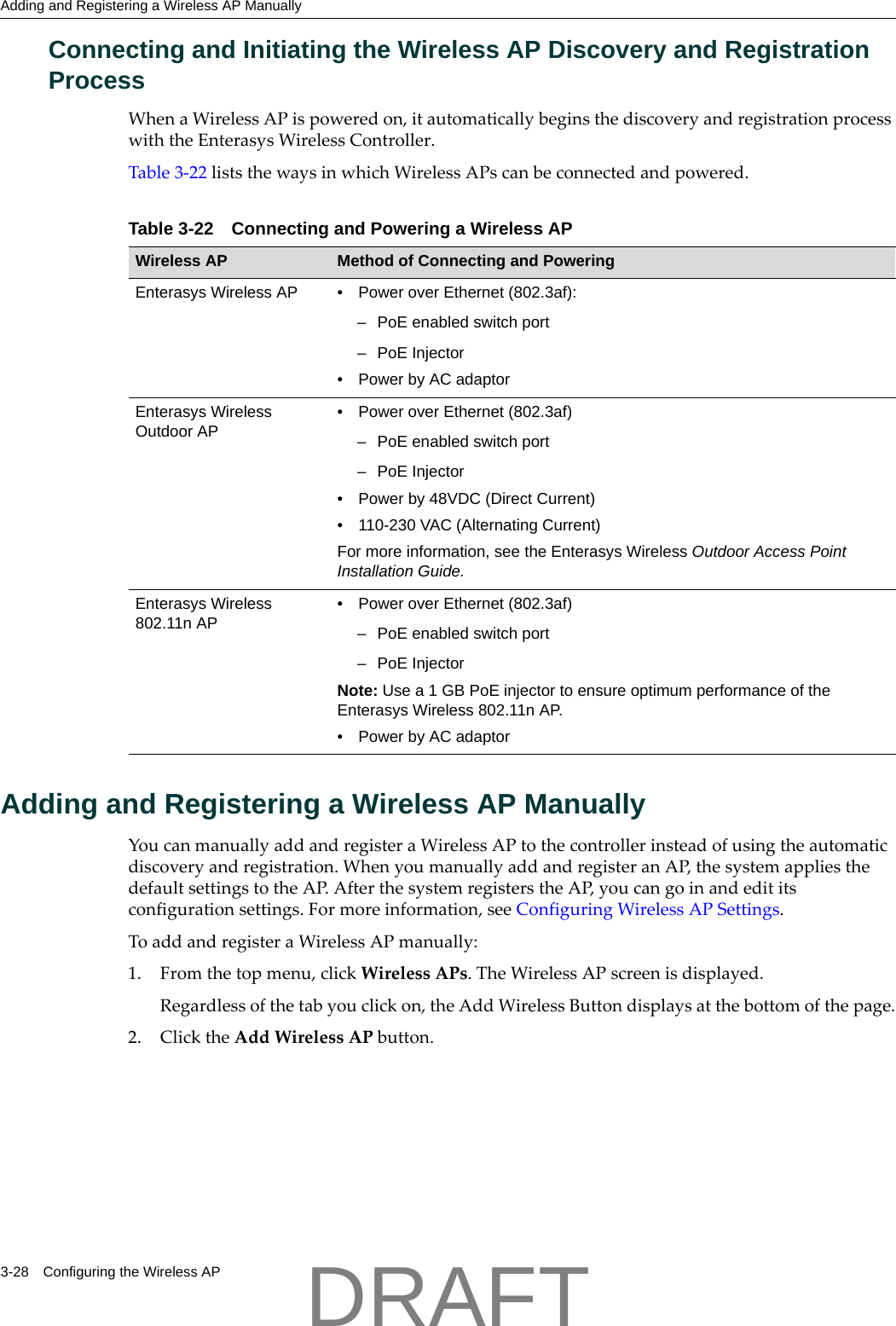 Adding and Registering a Wireless AP Manually3-28 Configuring the Wireless APConnecting and Initiating the Wireless AP Discovery and Registration ProcessWhenaWirelessAPispoweredon,itautomaticallybeginsthediscoveryandregistrationprocesswiththeEnterasysWirelessController.Table 3‐22liststhewaysinwhichWirelessAPscanbeconnectedandpowered.Adding and Registering a Wireless AP ManuallyYoucanmanuallyaddandregisteraWirelessAPtothecontrollerinsteadofusingtheautomaticdiscoveryandregistration.WhenyoumanuallyaddandregisteranAP,thesystemappliesthedefaultsettingstotheAP.AfterthesystemregisterstheAP,youcangoinandedititsconfigurationsettings.Formoreinformation,seeConfiguringWirelessAPSettings.ToaddandregisteraWirelessAPmanually:1. Fromthetopmenu,clickWirelessAPs.TheWirelessAPscreenisdisplayed.Regardlessofthetabyouclickon,theAddWirelessButtondisplaysatthebottomofthepage.2. ClicktheAddWirelessAPbutton.Table 3-22 Connecting and Powering a Wireless APWireless AP Method of Connecting and PoweringEnterasys Wireless AP &bull; Power over Ethernet (802.3af): &ndash; PoE enabled switch port&ndash; PoE Injector &bull; Power by AC adaptorEnterasys Wireless Outdoor AP&bull; Power over Ethernet (802.3af)&ndash; PoE enabled switch port&ndash;PoE Injector&bull; Power by 48VDC (Direct Current)&bull; 110-230 VAC (Alternating Current)For more information, see the Enterasys Wireless Outdoor Access Point Installation Guide.Enterasys Wireless 802.11n AP&bull; Power over Ethernet (802.3af)&ndash; PoE enabled switch port&ndash;PoE InjectorNote: Use a 1 GB PoE injector to ensure optimum performance of the Enterasys Wireless 802.11n AP.&bull; Power by AC adaptorDRAFT