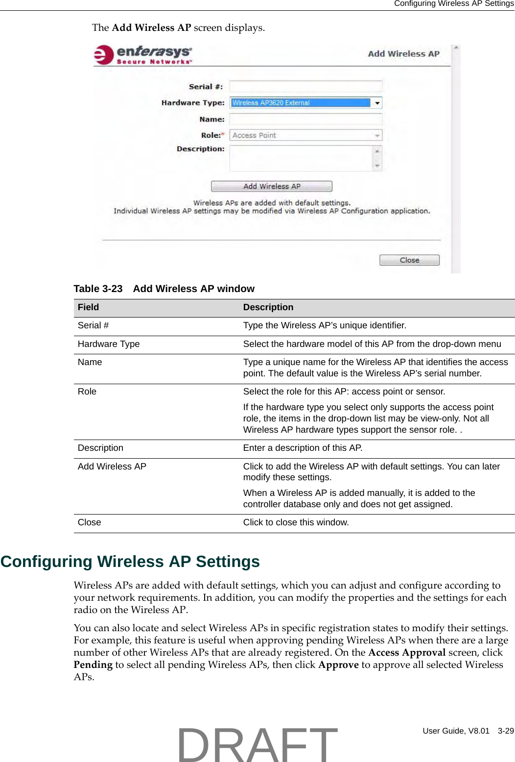 Configuring Wireless AP SettingsUser Guide, V8.01 3-29TheAddWirelessAPscreendisplays.Configuring Wireless AP SettingsWirelessAPsareaddedwithdefaultsettings,whichyoucanadjustandconfigureaccordingtoyournetworkrequirements.Inaddition,youcanmodifythepropertiesandthesettingsforeachradioontheWirelessAP.YoucanalsolocateandselectWirelessAPsinspecificregistrationstatestomodifytheirsettings.Forexample,thisfeatureisusefulwhenapprovingpendingWirelessAPswhentherearealargenumberofotherWirelessAPsthatarealreadyregistered.OntheAccessApprovalscreen,clickPendingtoselectallpendingWirelessAPs,thenclickApprovetoapproveallselectedWirelessAPs.Table 3-23 Add Wireless AP windowField DescriptionSerial # Type the Wireless AP&rsquo;s unique identifier.Hardware Type Select the hardware model of this AP from the drop-down menuName Type a unique name for the Wireless AP that identifies the access point. The default value is the Wireless AP&rsquo;s serial number.Role Select the role for this AP: access point or sensor.If the hardware type you select only supports the access point role, the items in the drop-down list may be view-only. Not all Wireless AP hardware types support the sensor role. . Description Enter a description of this AP.Add Wireless AP Click to add the Wireless AP with default settings. You can later modify these settings.When a Wireless AP is added manually, it is added to the controller database only and does not get assigned.Close Click to close this window.DRAFT