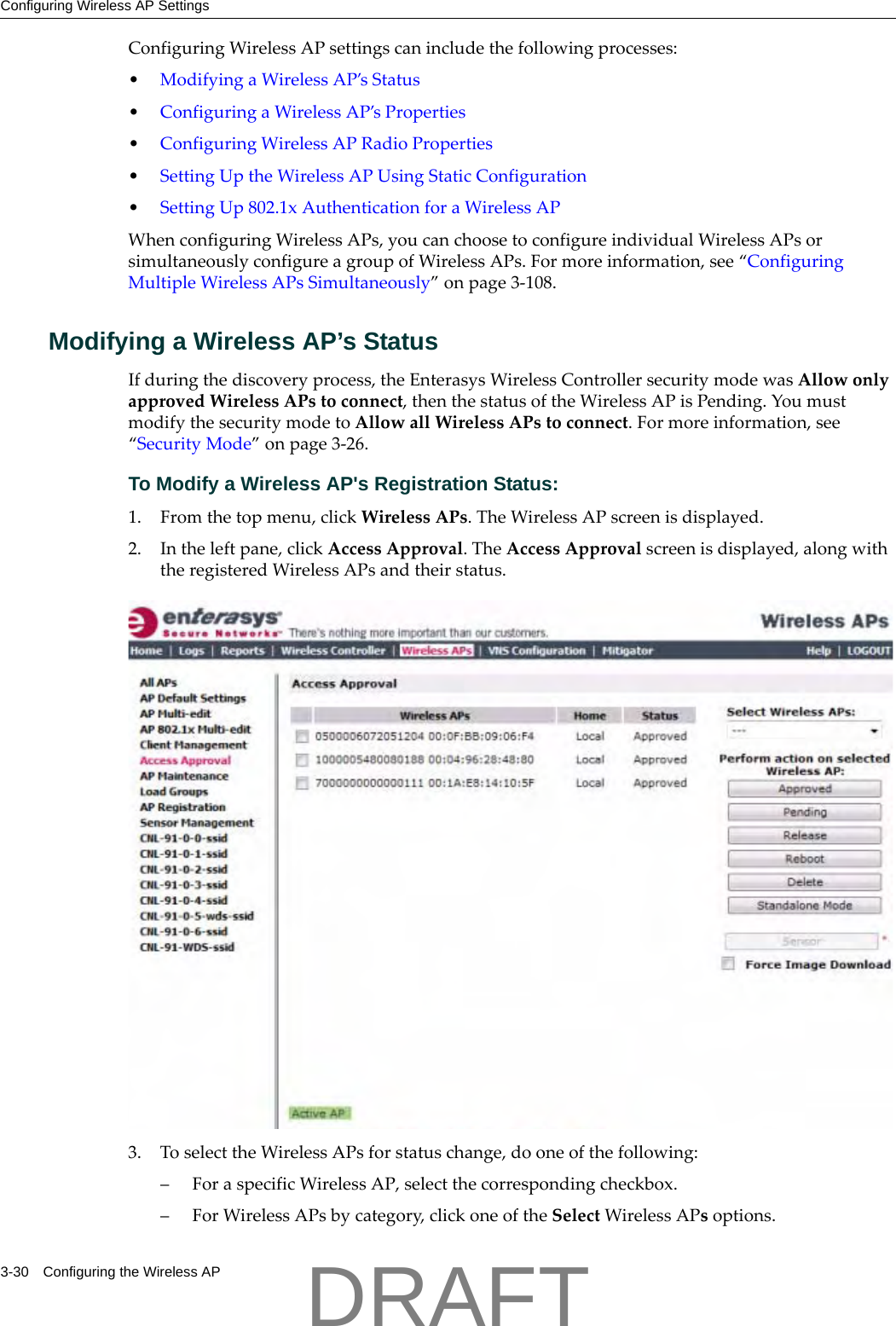 Configuring Wireless AP Settings3-30 Configuring the Wireless APConfiguringWirelessAPsettingscanincludethefollowingprocesses:&bull;ModifyingaWirelessAP&rsquo;sStatus&bull;ConfiguringaWirelessAP&rsquo;sProperties&bull;ConfiguringWirelessAPRadioProperties&bull;SettingUptheWirelessAPUsingStaticConfiguration&bull;SettingUp802.1xAuthenticationforaWirelessAPWhenconfiguringWirelessAPs,youcanchoosetoconfigureindividualWirelessAPsorsimultaneouslyconfigureagroupofWirelessAPs.Formoreinformation,see&ldquo;ConfiguringMultipleWirelessAPsSimultaneously&rdquo;onpage 3‐108.Modifying a Wireless AP&rsquo;s StatusIfduringthediscoveryprocess,theEnterasysWirelessControllersecuritymodewasAllowonlyapprovedWirelessAPstoconnect,thenthestatusoftheWirelessAPisPending.YoumustmodifythesecuritymodetoAllowallWirelessAPstoconnect.Formoreinformation,see&ldquo;SecurityMode&rdquo;onpage 3‐26.To Modify a Wireless AP's Registration Status:1. Fromthetopmenu,clickWirelessAPs.TheWirelessAPscreenisdisplayed.2. Intheleftpane,clickAccessApproval.TheAccessApprovalscreenisdisplayed,alongwiththeregisteredWirelessAPsandtheirstatus.3. ToselecttheWirelessAPsforstatuschange,dooneofthefollowing:&ndash;ForaspecificWirelessAP,selectthecorrespondingcheckbox.&ndash;ForWirelessAPsbycategory,clickoneoftheSelectWirelessAPsoptions.DRAFT