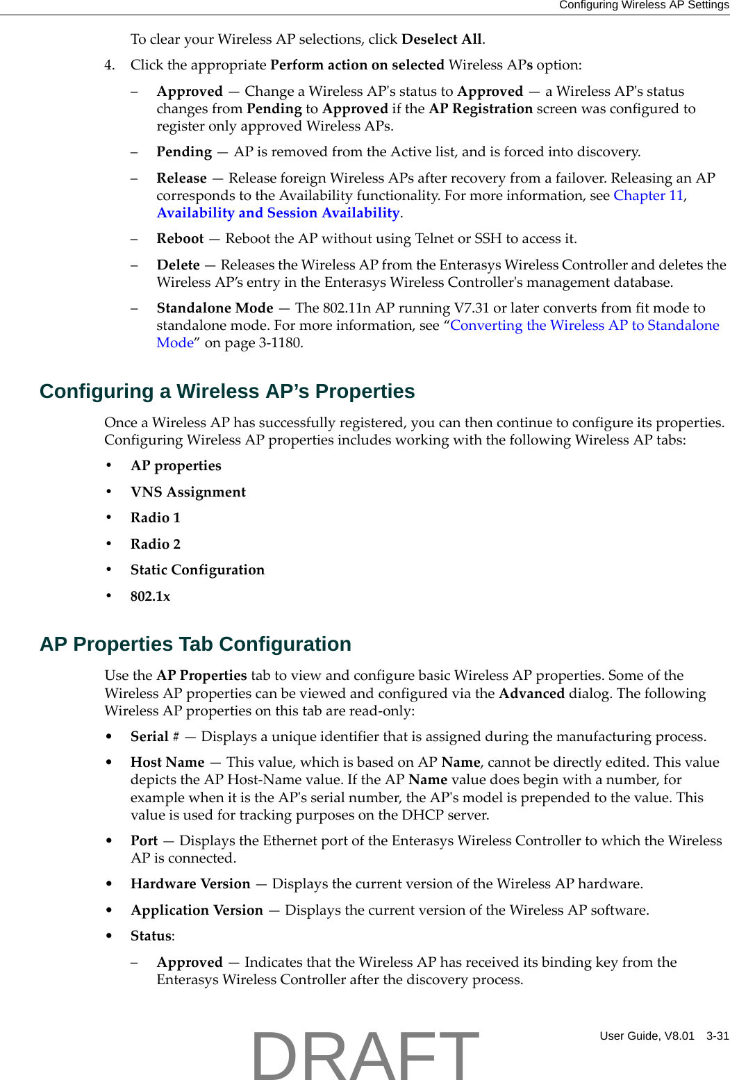 Configuring Wireless AP SettingsUser Guide, V8.01 3-31ToclearyourWirelessAPselections,clickDeselectAll.4. ClicktheappropriatePerformactiononselectedWirelessAPsoption:&ndash;Approved&mdash;ChangeaWirelessAPʹsstatustoApproved&mdash;aWirelessAPʹsstatuschangesfromPendingtoApprovediftheAPRegistrationscreenwasconfiguredtoregisteronlyapprovedWirelessAPs.&ndash;Pending&mdash;APisremovedfromtheActivelist,andisforcedintodiscovery.&ndash;Release&mdash;ReleaseforeignWirelessAPsafterrecoveryfromafailover.ReleasinganAPcorrespondstotheAvailabilityfunctionality.Formoreinformation,seeChapter 11,AvailabilityandSessionAvailability.&ndash;Reboot&mdash;ReboottheAPwithoutusingTelnetorSSHtoaccessit.&ndash;Delete&mdash;ReleasestheWirelessAPfromtheEnterasysWirelessControlleranddeletestheWirelessAP&rsquo;sentryintheEnterasysWirelessControllerʹsmanagementdatabase.&ndash;StandaloneMode&mdash;The802.11nAPrunningV7.31orlaterconvertsfromfitmodetostandalonemode.Formoreinformation,see&ldquo;ConvertingtheWirelessAPtoStandaloneMode&rdquo;onpage 3‐1180.Configuring a Wireless AP&rsquo;s PropertiesOnceaWirelessAPhassuccessfullyregistered,youcanthencontinuetoconfigureitsproperties.ConfiguringWirelessAPpropertiesincludesworkingwiththefollowingWirelessAPtabs:&bull;APproperties&bull;VNSAssignment&bull;Radio1&bull;Radio2&bull;StaticConfiguration&bull; 802.1xAP Properties Tab ConfigurationUsetheAPPropertiestabtoviewandconfigurebasicWirelessAPproperties.SomeoftheWirelessAPpropertiescanbeviewedandconfiguredviatheAdvanceddialog.ThefollowingWirelessAPpropertiesonthistabareread‐only:&bull;Serial#&mdash;Displaysauniqueidentifierthatisassignedduringthemanufacturingprocess.&bull;HostName&mdash;Thisvalue,whichisbasedonAPName,cannotbedirectlyedited.ThisvaluedepictstheAPHost‐Namevalue.IftheAPNamevaluedoesbeginwithanumber,forexamplewhenitistheAPʹsserialnumber,theAPʹsmodelisprependedtothevalue.ThisvalueisusedfortrackingpurposesontheDHCPserver.&bull;Port&mdash;DisplaystheEthernetportoftheEnterasysWirelessControllertowhichtheWirelessAPisconnected.&bull;HardwareVersio n&mdash;DisplaysthecurrentversionoftheWirelessAPhardware.&bull;ApplicationVer sion&mdash;DisplaysthecurrentversionoftheWirelessAPsoftware.&bull;Status:&ndash;Approved&mdash;IndicatesthattheWirelessAPhasreceiveditsbindingkeyfromtheEnterasysWirelessControllerafterthediscoveryprocess.DRAFT