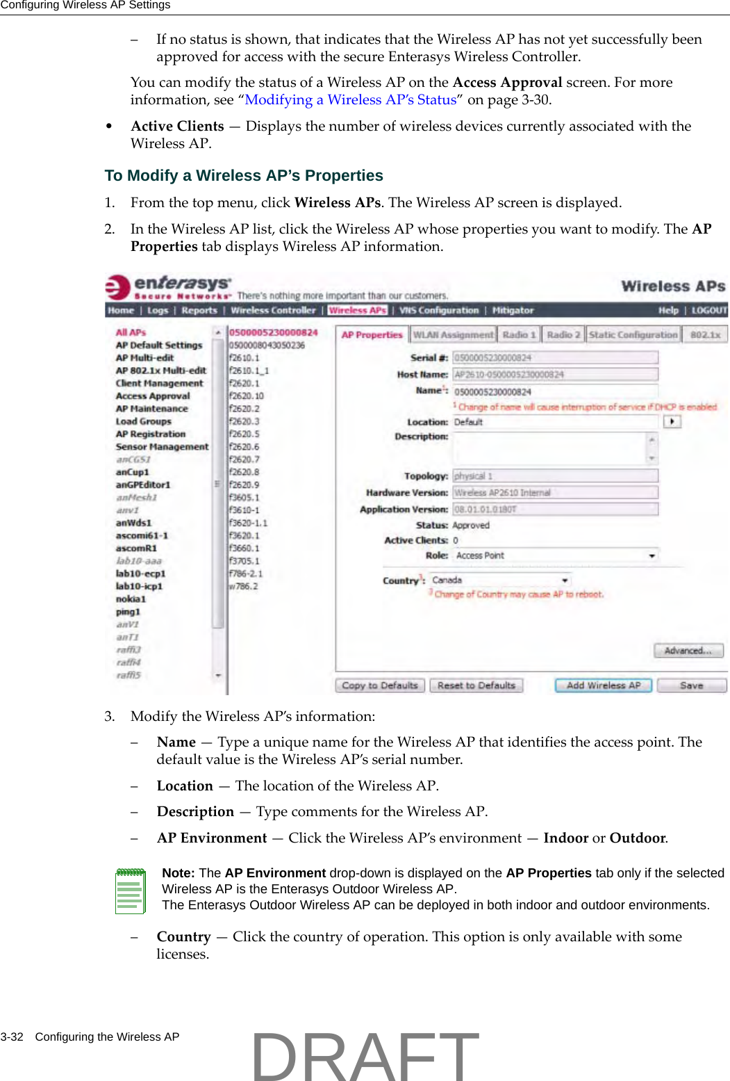 Configuring Wireless AP Settings3-32 Configuring the Wireless AP&ndash;Ifnostatusisshown,thatindicatesthattheWirelessAPhasnotyetsuccessfullybeenapprovedforaccesswiththesecureEnterasysWirelessController.YoucanmodifythestatusofaWirelessAPontheAccessApprovalscreen.Formoreinformation,see&ldquo;ModifyingaWirelessAP&rsquo;sStatus&rdquo;onpage 3‐30.&bull;ActiveClients&mdash;DisplaysthenumberofwirelessdevicescurrentlyassociatedwiththeWirelessAP.To Modify a Wireless AP&rsquo;s Properties 1. Fromthetopmenu,clickWirelessAPs.TheWirelessAPscreenisdisplayed.2. IntheWirelessAPlist,clicktheWirelessAPwhosepropertiesyouwanttomodify.TheAPPropertiestabdisplaysWirelessAPinformation.3. ModifytheWirelessAP&rsquo;sinformation:&ndash;Name&mdash;TypeauniquenamefortheWirelessAPthatidentifiestheaccesspoint.ThedefaultvalueistheWirelessAP&rsquo;sserialnumber.&ndash;Location&mdash;ThelocationoftheWirelessAP.&ndash;Description&mdash;TypecommentsfortheWirelessAP.&ndash;APEnvironment&mdash;ClicktheWirelessAP&rsquo;senvironment&mdash;IndoororOutdoor.&ndash;Country&mdash;Clickthecountryofoperation.Thisoptionisonlyavailablewithsomelicenses.Note: The AP Environment drop-down is displayed on the AP Properties tab only if the selected Wireless AP is the Enterasys Outdoor Wireless AP. The Enterasys Outdoor Wireless AP can be deployed in both indoor and outdoor environments.DRAFT