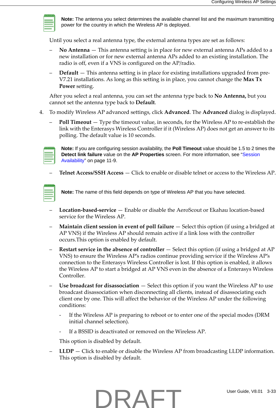 Configuring Wireless AP SettingsUser Guide, V8.01 3-33Untilyouselectarealantennatype,theexternalantennatypesaresetasfollows:&ndash;NoAntenna&mdash;ThisantennasettingisinplacefornewexternalantennaAPsaddedtoanewinstallationorfornewexternalantennaAPsaddedtoanexistinginstallation.Theradioisoff,evenifaVNSisconfiguredontheAP/radio.&ndash;Default&mdash;Thisantennasettingisinplaceforexistinginstallationsupgradedfrompre‐V7.21installations.Aslongasthissettingisinplace,youcannotchangetheMaxTxPowersetting.Afteryouselectarealantenna,youcansettheantennatypebacktoNoAntenna,butyoucannotsettheantennatypebacktoDefault.4. TomodifyWirelessAPadvancedsettings,clickAdvanced.TheAdvanceddialogisdisplayed.&ndash;PollTimeout&mdash;Typethetimeoutvalue,inseconds,fortheWirelessAPtore‐establishthelinkwiththeEnterasysWirelessControllerifit(WirelessAP)doesnotgetananswertoitspolling.Thedefaultvalueis10seconds.&ndash;TelnetAccess/SSHAccess&mdash;ClicktoenableordisabletelnetoraccesstotheWirelessAP.&ndash;Location‐based‐service&mdash;EnableordisabletheAeroScoutorEkahaulocation‐basedservicefortheWirelessAP.&ndash;Maintainclientsessionineventofpollfailure&mdash;Selectthisoption(ifusingabridgedatAPVNS)iftheWirelessAPshouldremainactiveifalinklosswiththecontrolleroccurs.Thisoptionisenabledbydefault.&ndash;Restartserviceintheabsenceofcontroller&mdash;Selectthisoption(ifusingabridgedatAPVNS)toensuretheWirelessAP&rsquo;sradioscontinueprovidingserviceiftheWirelessAP&rsquo;sconnectiontotheEnterasysWirelessControllerislost.Ifthisoptionisenabled,itallowstheWirelessAPtostartabridgedatAPVNSevenintheabsenceofaEnterasysWirelessController.&ndash;Usebroadcastfordisassociation&mdash;SelectthisoptionifyouwanttheWirelessAPtousebroadcastdisassociationwhendisconnectingallclients,insteadofdisassociatingeachclientonebyone.ThiswillaffectthebehavioroftheWirelessAPunderthefollowingconditions:‐IftheWirelessAPispreparingtorebootortoenteroneofthespecialmodes(DRMinitialchannelselection).‐IfaBSSIDisdeactivatedorremovedontheWirelessAP.Thisoptionisdisabledbydefault.&ndash;LLDP&mdash;ClicktoenableordisabletheWirelessAPfrombroadcastingLLDPinformation.Thisoptionisdisabledbydefault.Note: The antenna you select determines the available channel list and the maximum transmitting power for the country in which the Wireless AP is deployed.Note: If you are configuring session availability, the Poll Timeout value should be 1.5 to 2 times the Detect link failure value on the AP Properties screen. For more information, see &ldquo;Session Availability&rdquo; on page 11-9.Note: The name of this field depends on type of Wireless AP that you have selected.DRAFT