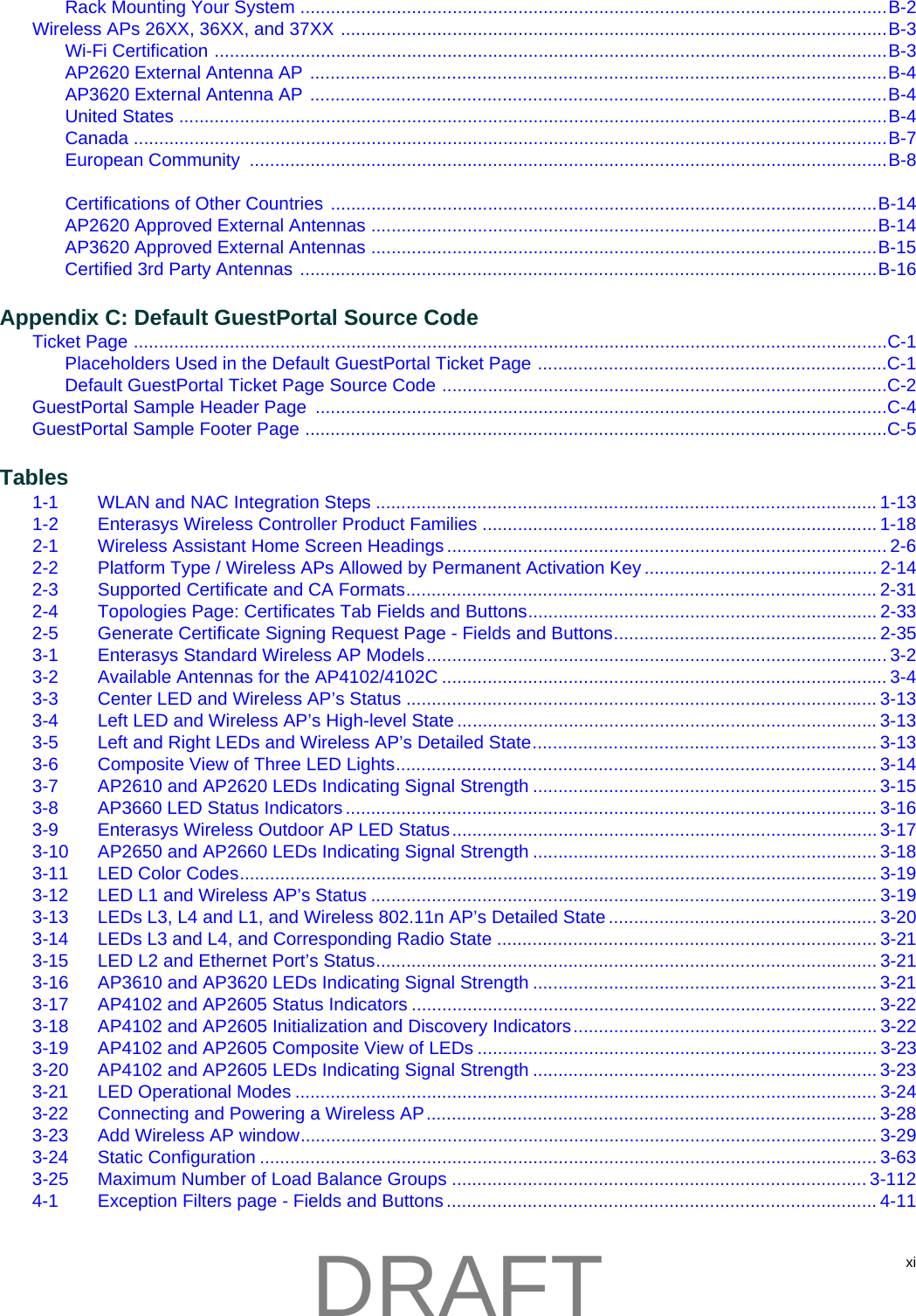 xiRack Mounting Your System ....................................................................................................................B-2Wireless APs 26XX, 36XX, and 37XX ............................................................................................................B-3Wi-Fi Certification .....................................................................................................................................B-3AP2620 External Antenna AP ..................................................................................................................B-4AP3620 External Antenna AP ..................................................................................................................B-4United States ............................................................................................................................................B-4Canada .....................................................................................................................................................B-7European Community  ..............................................................................................................................B-8Certifications of Other Countries ............................................................................................................B-14AP2620 Approved External Antennas ....................................................................................................B-14AP3620 Approved External Antennas ....................................................................................................B-15Certified 3rd Party Antennas ..................................................................................................................B-16Appendix C: Default GuestPortal Source CodeTicket Page .....................................................................................................................................................C-1Placeholders Used in the Default GuestPortal Ticket Page .....................................................................C-1Default GuestPortal Ticket Page Source Code ........................................................................................C-2GuestPortal Sample Header Page  .................................................................................................................C-4GuestPortal Sample Footer Page ...................................................................................................................C-5Tables1-1 WLAN and NAC Integration Steps ................................................................................................... 1-131-2 Enterasys Wireless Controller Product Families .............................................................................. 1-182-1 Wireless Assistant Home Screen Headings ....................................................................................... 2-62-2 Platform Type / Wireless APs Allowed by Permanent Activation Key .............................................. 2-142-3 Supported Certificate and CA Formats............................................................................................. 2-312-4 Topologies Page: Certificates Tab Fields and Buttons..................................................................... 2-332-5 Generate Certificate Signing Request Page - Fields and Buttons.................................................... 2-353-1 Enterasys Standard Wireless AP Models........................................................................................... 3-23-2 Available Antennas for the AP4102/4102C ........................................................................................ 3-43-3 Center LED and Wireless AP&rsquo;s Status ............................................................................................. 3-133-4 Left LED and Wireless AP&rsquo;s High-level State ................................................................................... 3-133-5 Left and Right LEDs and Wireless AP&rsquo;s Detailed State.................................................................... 3-133-6 Composite View of Three LED Lights............................................................................................... 3-143-7 AP2610 and AP2620 LEDs Indicating Signal Strength .................................................................... 3-153-8 AP3660 LED Status Indicators ......................................................................................................... 3-163-9 Enterasys Wireless Outdoor AP LED Status.................................................................................... 3-173-10 AP2650 and AP2660 LEDs Indicating Signal Strength .................................................................... 3-183-11 LED Color Codes.............................................................................................................................. 3-193-12 LED L1 and Wireless AP&rsquo;s Status .................................................................................................... 3-193-13 LEDs L3, L4 and L1, and Wireless 802.11n AP&rsquo;s Detailed State ..................................................... 3-203-14 LEDs L3 and L4, and Corresponding Radio State ........................................................................... 3-213-15 LED L2 and Ethernet Port&rsquo;s Status................................................................................................... 3-213-16 AP3610 and AP3620 LEDs Indicating Signal Strength .................................................................... 3-213-17 AP4102 and AP2605 Status Indicators ............................................................................................ 3-223-18 AP4102 and AP2605 Initialization and Discovery Indicators............................................................ 3-223-19 AP4102 and AP2605 Composite View of LEDs ............................................................................... 3-233-20 AP4102 and AP2605 LEDs Indicating Signal Strength .................................................................... 3-233-21 LED Operational Modes ................................................................................................................... 3-243-22 Connecting and Powering a Wireless AP......................................................................................... 3-283-23 Add Wireless AP window.................................................................................................................. 3-293-24 Static Configuration .......................................................................................................................... 3-633-25 Maximum Number of Load Balance Groups .................................................................................. 3-1124-1 Exception Filters page - Fields and Buttons ..................................................................................... 4-11DRAFT