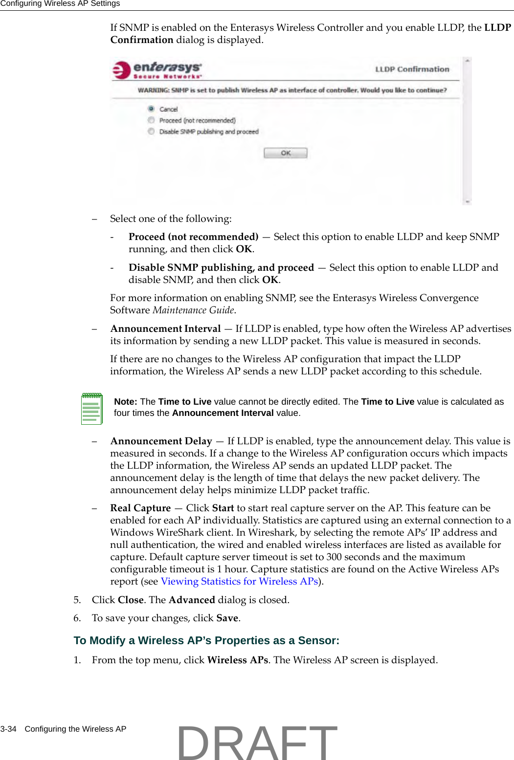 Configuring Wireless AP Settings3-34 Configuring the Wireless APIfSNMPisenabledontheEnterasysWirelessControllerandyouenableLLDP,theLLDPConfirmationdialogisdisplayed.&ndash;Selectoneofthefollowing:‐Proceed(notrecommended)&mdash;SelectthisoptiontoenableLLDPandkeepSNMPrunning,andthenclickOK.‐DisableSNMPpublishing,andproceed&mdash;SelectthisoptiontoenableLLDPanddisableSNMP,andthenclickOK.FormoreinformationonenablingSNMP,seetheEnterasysWirelessConvergenceSoftwareMaintenanceGuide.&ndash;AnnouncementInterval&mdash;IfLLDPisenabled,typehowoftentheWirelessAPadvertisesitsinformationbysendinganewLLDPpacket.Thisvalueismeasuredinseconds.IftherearenochangestotheWirelessAPconfigurationthatimpacttheLLDPinformation,theWirelessAPsendsanewLLDPpacketaccordingtothisschedule.&ndash;AnnouncementDelay&mdash;IfLLDPisenabled,typetheannouncementdelay.Thisvalueismeasuredinseconds.IfachangetotheWirelessAPconfigurationoccurswhichimpactstheLLDPinformation,theWirelessAPsendsanupdatedLLDPpacket.Theannouncementdelayisthelengthoftimethatdelaysthenewpacketdelivery.TheannouncementdelayhelpsminimizeLLDPpackettraffic.&ndash;RealCapture&mdash;ClickStarttostartrealcaptureserverontheAP.ThisfeaturecanbeenabledforeachAPindividually.StatisticsarecapturedusinganexternalconnectiontoaWindowsWireSharkclient.InWireshark,byselectingtheremoteAPs&rsquo;IPaddressandnullauthentication,thewiredandenabledwirelessinterfacesarelistedasavailableforcapture.Defaultcaptureservertimeoutissetto300secondsandthemaximumconfigurabletimeoutis1hour.CapturestatisticsarefoundontheActiveWirelessAPsreport(seeViewingStatisticsforWirelessAPs).5. ClickClose.TheAdvanceddialogisclosed.6. Tosaveyourchanges,clickSave.To Modify a Wireless AP&rsquo;s Properties as a Sensor:1. Fromthetopmenu,clickWirelessAPs.TheWirelessAPscreenisdisplayed.Note: The Time to Live value cannot be directly edited. The Time to Live value is calculated as four times the Announcement Interval value.DRAFT