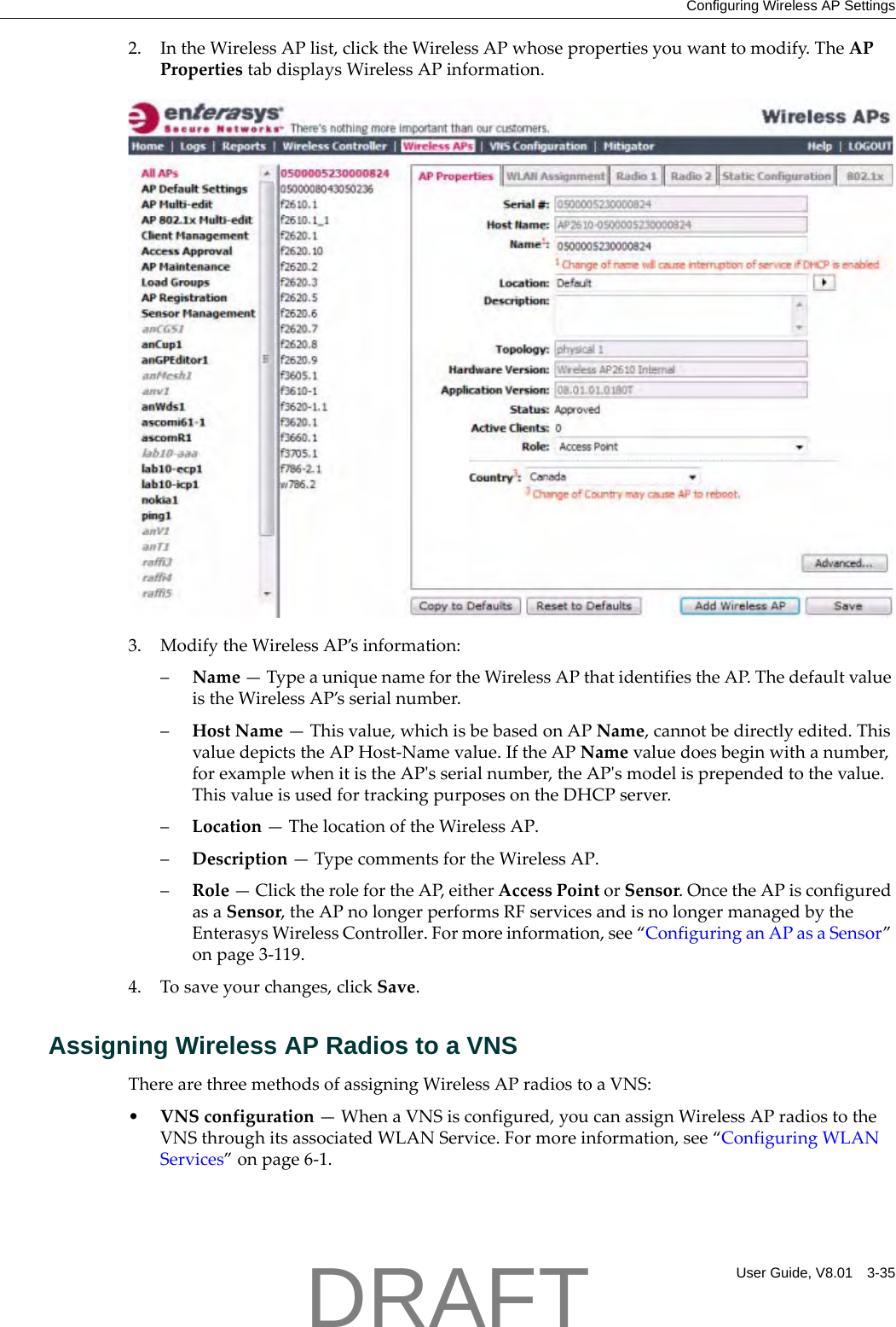 Configuring Wireless AP SettingsUser Guide, V8.01 3-352. IntheWirelessAPlist,clicktheWirelessAPwhosepropertiesyouwanttomodify.TheAPPropertiestabdisplaysWirelessAPinformation.3. ModifytheWirelessAP&rsquo;sinformation:&ndash;Name&mdash;TypeauniquenamefortheWirelessAPthatidentifiestheAP.ThedefaultvalueistheWirelessAP&rsquo;sserialnumber.&ndash;HostName&mdash;Thisvalue,whichisbebasedonAPName,cannotbedirectlyedited.ThisvaluedepictstheAPHost‐Namevalue.IftheAPNamevaluedoesbeginwithanumber,forexamplewhenitistheAPʹsserialnumber,theAPʹsmodelisprependedtothevalue.ThisvalueisusedfortrackingpurposesontheDHCPserver.&ndash;Location&mdash;ThelocationoftheWirelessAP.&ndash;Description&mdash;TypecommentsfortheWirelessAP.&ndash;Role&mdash;ClicktherolefortheAP,eitherAccessPointorSensor.OncetheAPisconfiguredasaSensor,theAPnolongerperformsRFservicesandisnolongermanagedbytheEnterasysWirelessController.Formoreinformation,see&ldquo;ConfiguringanAPasaSensor&rdquo;onpage 3‐119.4. Tosaveyourchanges,clickSave.Assigning Wireless AP Radios to a VNSTherearethreemethodsofassigningWirelessAPradiostoaVNS:&bull;VNSconfiguration&mdash;WhenaVNSisconfigured,youcanassignWirelessAPradiostotheVNSthroughitsassociatedWLANService.Formoreinformation,see&ldquo;ConfiguringWLANServices&rdquo;onpage 6‐1.DRAFT