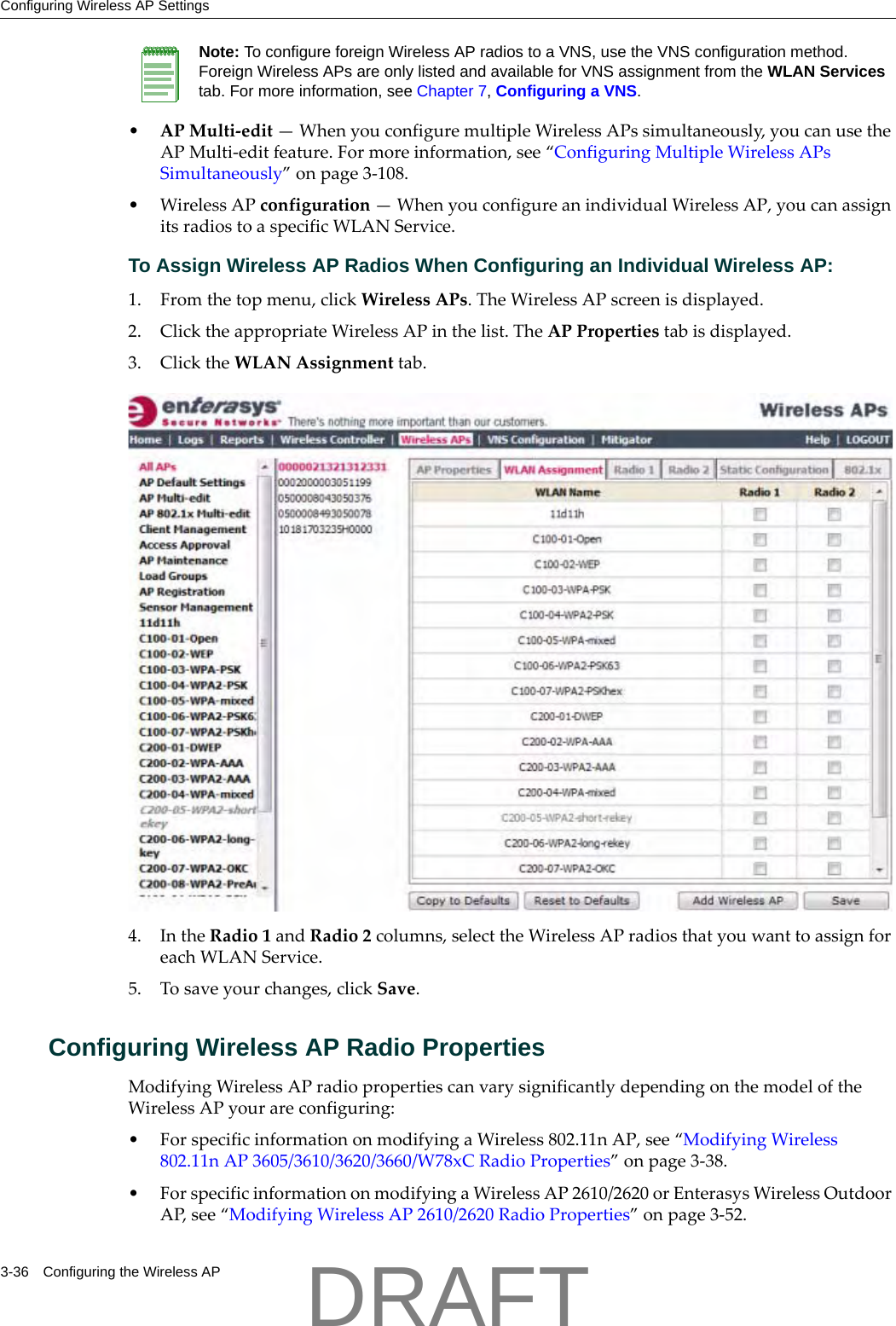 Configuring Wireless AP Settings3-36 Configuring the Wireless AP&bull;APMulti‐edit&mdash;WhenyouconfiguremultipleWirelessAPssimultaneously,youcanusetheAPMulti‐editfeature.Formoreinformation,see&ldquo;ConfiguringMultipleWirelessAPsSimultaneously&rdquo;onpage 3‐108.&bull;WirelessAPconfiguration&mdash;WhenyouconfigureanindividualWirelessAP,youcanassignitsradiostoaspecificWLANService.To Assign Wireless AP Radios When Configuring an Individual Wireless AP:1. Fromthetopmenu,clickWirelessAPs.TheWirelessAPscreenisdisplayed.2. ClicktheappropriateWirelessAPinthelist.TheAPPropertiestabisdisplayed.3. ClicktheWLANAssignmenttab.4. IntheRadio1andRadio2columns,selecttheWirelessAPradiosthatyouwanttoassignforeachWLANService.5. Tosaveyourchanges,clickSave.Configuring Wireless AP Radio PropertiesModifyingWirelessAPradiopropertiescanvarysignificantlydependingonthemodeloftheWirelessAPyourareconfiguring:&bull;ForspecificinformationonmodifyingaWireless802.11nAP,see&ldquo;ModifyingWireless802.11nAP3605/3610/3620/3660/W78xCRadioProperties&rdquo;onpage 3‐38.&bull;ForspecificinformationonmodifyingaWirelessAP2610/2620orEnterasysWirelessOutdoorAP,see&ldquo;ModifyingWirelessAP2610/2620RadioProperties&rdquo;onpage 3‐52.Note: To configure foreign Wireless AP radios to a VNS, use the VNS configuration method. Foreign Wireless APs are only listed and available for VNS assignment from the WLAN Services tab. For more information, see Chapter 7, Configuring a VNS.DRAFT