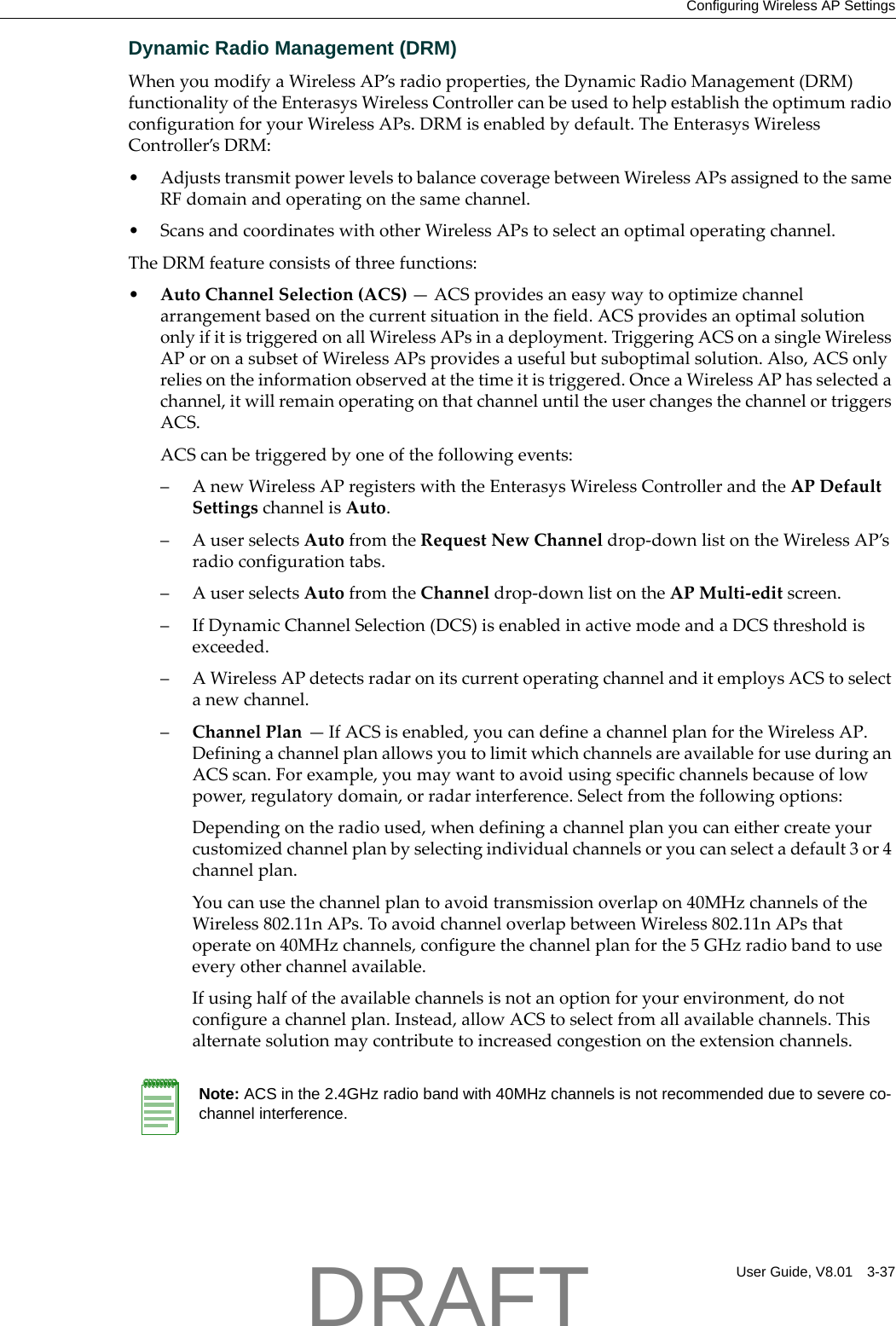 Configuring Wireless AP SettingsUser Guide, V8.01 3-37Dynamic Radio Management (DRM)WhenyoumodifyaWirelessAP&rsquo;sradioproperties,theDynamicRadioManagement(DRM)functionalityoftheEnterasysWirelessControllercanbeusedtohelpestablishtheoptimumradioconfigurationforyourWirelessAPs.DRMisenabledbydefault.TheEnterasysWirelessController&rsquo;sDRM:&bull;AdjuststransmitpowerlevelstobalancecoveragebetweenWirelessAPsassignedtothesameRFdomainandoperatingonthesamechannel.&bull;ScansandcoordinateswithotherWirelessAPstoselectanoptimaloperatingchannel.TheDRMfeatureconsistsofthreefunctions:&bull;AutoChannelSelection(ACS)&mdash;ACSprovidesaneasywaytooptimizechannelarrangementbasedonthecurrentsituationinthefield.ACSprovidesanoptimalsolutiononlyifitistriggeredonallWirelessAPsinadeployment.TriggeringACSonasingleWirelessAPoronasubsetofWirelessAPsprovidesausefulbutsuboptimalsolution.Also,ACSonlyreliesontheinformationobservedatthetimeitistriggered.OnceaWirelessAPhasselectedachannel,itwillremainoperatingonthatchanneluntiltheuserchangesthechannelortriggersACS.ACScanbetriggeredbyoneofthefollowingevents:&ndash;AnewWirelessAPregisterswiththeEnterasysWirelessControllerandtheAPDefaultSettingschannelisAuto.&ndash;AuserselectsAutofromtheRequestNewChanneldrop‐downlistontheWirelessAP&rsquo;sradioconfigurationtabs.&ndash;AuserselectsAutofromtheChanneldrop‐downlistontheAPMulti‐editscreen.&ndash;IfDynamicChannelSelection(DCS)isenabledinactivemodeandaDCSthresholdisexceeded.&ndash;AWirelessAPdetectsradaronitscurrentoperatingchannelanditemploysACStoselectanewchannel.&ndash;ChannelPlan&mdash;IfACSisenabled,youcandefineachannelplanfortheWirelessAP.DefiningachannelplanallowsyoutolimitwhichchannelsareavailableforuseduringanACSscan.Forexample,youmaywanttoavoidusingspecificchannelsbecauseoflowpower,regulatorydomain,orradarinterference.Selectfromthefollowingoptions:Dependingontheradioused,whendefiningachannelplanyoucaneithercreateyourcustomizedchannelplanbyselectingindividualchannelsoryoucanselectadefault3or4channelplan.Youcanusethechannelplantoavoidtransmissionoverlapon40MHzchannelsoftheWireless802.11nAPs.ToavoidchanneloverlapbetweenWireless802.11nAPsthatoperateon40MHzchannels,configurethechannelplanforthe5GHzradiobandtouseeveryotherchannelavailable.Ifusinghalfoftheavailablechannelsisnotanoptionforyourenvironment,donotconfigureachannelplan.Instead,allowACStoselectfromallavailablechannels.Thisalternatesolutionmaycontributetoincreasedcongestionontheextensionchannels.Note: ACS in the 2.4GHz radio band with 40MHz channels is not recommended due to severe co-channel interference.DRAFT