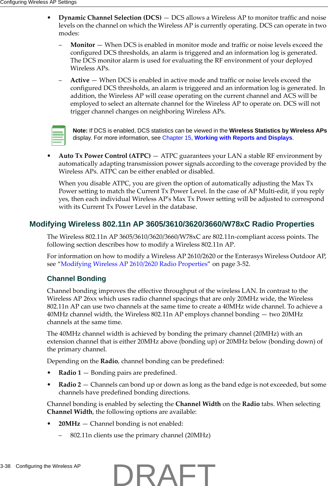 Configuring Wireless AP Settings3-38 Configuring the Wireless AP&bull;DynamicChannelSelection(DCS)&mdash;DCSallowsaWirelessAPtomonitortrafficandnoiselevelsonthechannelonwhichtheWirelessAPiscurrentlyoperating.DCScanoperateintwomodes:&ndash;Monitor&mdash;WhenDCSisenabledinmonitormodeandtrafficornoiselevelsexceedtheconfiguredDCSthresholds,analarmistriggeredandaninformationlogisgenerated.TheDCSmonitoralarmisusedforevaluatingtheRFenvironmentofyourdeployedWirelessAPs.&ndash;Active&mdash;WhenDCSisenabledinactivemodeandtrafficornoiselevelsexceedtheconfiguredDCSthresholds,analarmistriggeredandaninformationlogisgenerated.Inaddition,theWirelessAPwillceaseoperatingonthecurrentchannelandACSwillbeemployedtoselectanalternatechannelfortheWirelessAPtooperateon.DCSwillnottriggerchannelchangesonneighboringWirelessAPs.&bull;AutoTxPowerControl(ATPC)&mdash;ATPCguaranteesyourLANastableRFenvironmentbyautomaticallyadaptingtransmissionpowersignalsaccordingtothecoverageprovidedbytheWirelessAPs.ATPCcanbeeitherenabledordisabled.WhenyoudisableATPC,youaregiventheoptionofautomaticallyadjustingtheMaxTxPowersettingtomatchtheCurrentTxPowerLevel.InthecaseofAPMulti‐edit,ifyoureplyyes,theneachindividualWirelessAPʹsMaxTxPowersettingwillbeadjustedtocorrespondwithitsCurrentTxPowerLevelinthedatabase.Modifying Wireless 802.11n AP 3605/3610/3620/3660/W78xC Radio PropertiesTheWireless802.11nAP3605/3610/3620/3660/W78xCare802.11n‐compliantaccesspoints.ThefollowingsectiondescribeshowtomodifyaWireless802.11nAP.ForinformationonhowtomodifyaWirelessAP2610/2620ortheEnterasysWirelessOutdoorAP,see&ldquo;ModifyingWirelessAP2610/2620RadioProperties&rdquo;onpage 3‐52.Channel BondingChannelbondingimprovestheeffectivethroughputofthewirelessLAN.IncontrasttotheWirelessAP26xxwhichusesradiochannelspacingsthatareonly20MHzwide,theWireless802.11nAPcanusetwochannelsatthesametimetocreatea40MHzwidechannel.Toachievea40MHzchannelwidth,theWireless802.11nAPemployschannelbonding&mdash;two20MHzchannelsatthesametime.The40MHzchannelwidthisachievedbybondingtheprimarychannel(20MHz)withanextensionchannelthatiseither20MHzabove(bondingup)or20MHzbelow(bondingdown)oftheprimarychannel.DependingontheRadio,channelbondingcanbepredefined:&bull;Radio1&mdash;Bondingpairsarepredefined.&bull;Radio2&mdash;Channelscanbondupordownaslongasthebandedgeisnotexceeded,butsomechannelshavepredefinedbondingdirections.ChannelbondingisenabledbyselectingtheChannelWidthontheRadiotabs.WhenselectingChannelWidth,thefollowingoptionsareavailable:&bull;20MHz&mdash;Channelbondingisnotenabled:&ndash; 802.11nclientsusetheprimarychannel(20MHz)Note: If DCS is enabled, DCS statistics can be viewed in the Wireless Statistics by Wireless APs display. For more information, see Chapter 15, Working with Reports and Displays.DRAFT