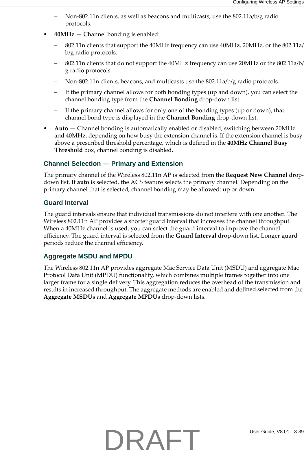 Configuring Wireless AP SettingsUser Guide, V8.01 3-39&ndash;Non‐802.11nclients,aswellasbeaconsandmulticasts,usethe802.11a/b/gradioprotocols.&bull;40MHz&mdash;Channelbondingisenabled:&ndash; 802.11nclientsthatsupportthe40MHzfrequencycanuse40MHz,20MHz,orthe802.11a/b/gradioprotocols.&ndash; 802.11nclientsthatdonotsupportthe40MHzfrequencycanuse20MHzorthe802.11a/b/gradioprotocols.&ndash;Non‐802.11nclients,beacons,andmulticastsusethe802.11a/b/gradioprotocols.&ndash;Iftheprimarychannelallowsforbothbondingtypes(upanddown),youcanselectthechannelbondingtypefromtheChannelBondingdrop‐downlist.&ndash;Iftheprimarychannelallowsforonlyoneofthebondingtypes(upordown),thatchannelbondtypeisdisplayedintheChannelBondingdrop‐downlist.&bull;Auto&mdash;Channelbondingisautomaticallyenabledordisabled,switchingbetween20MHzand40MHz,dependingonhowbusytheextensionchannelis.Iftheextensionchannelisbusyaboveaprescribedthresholdpercentage,whichisdefinedinthe40MHzChannelBusyThresholdbox,channelbondingisdisabled.Channel Selection &mdash; Primary and ExtensionTheprimarychanneloftheWireless802.11nAPisselectedfromtheRequestNewChanneldrop‐downlist.Ifautoisselected,theACSfeatureselectstheprimarychannel.Dependingontheprimarychannelthatisselected,channelbondingmaybeallowed:upordown.Guard IntervalTheguardintervalsensurethatindividualtransmissionsdonotinterferewithoneanother.TheWireless802.11nAPprovidesashorterguardintervalthatincreasesthechannelthroughput.Whena40MHzchannelisused,youcanselecttheguardintervaltoimprovethechannelefficiency.TheguardintervalisselectedfromtheGuardIntervaldrop‐downlist.Longerguardperiodsreducethechannelefficiency.Aggregate MSDU and MPDUTheWireless802.11nAPprovidesaggregateMacServiceDataUnit(MSDU)andaggregateMacProtocolDataUnit(MPDU)functionality,whichcombinesmultipleframestogetherintoonelargerframeforasingledelivery.Thisaggregationreducestheoverheadofthetransmissionandresultsinincreasedthroughput.TheaggregatemethodsareenabledanddefinedselectedfromtheAggregateMSDUsandAggregateMPDUsdrop‐downlists.DRAFT